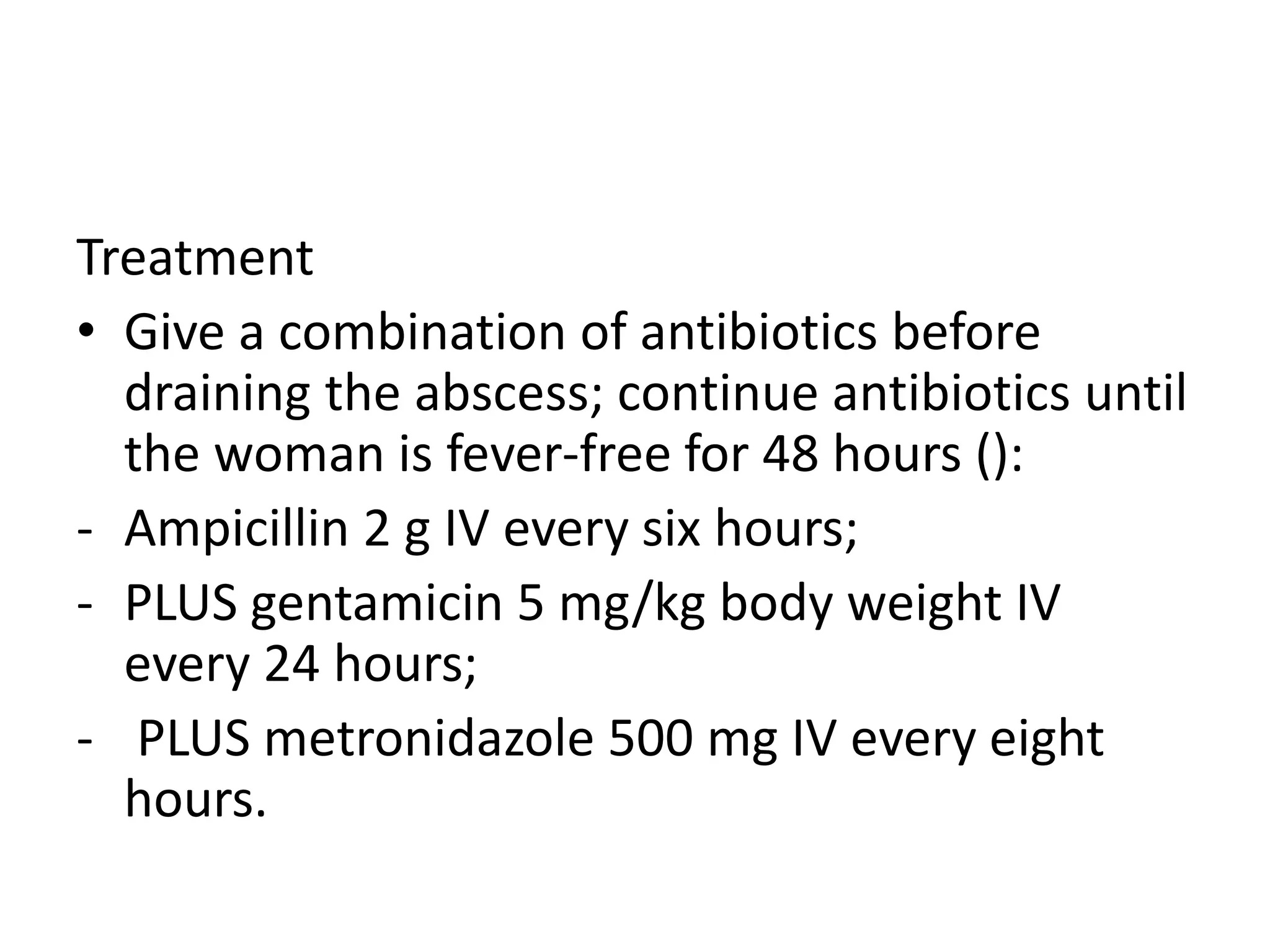 Treatment
• Give a combination of antibiotics before
draining the abscess; continue antibiotics until
the woman is fever-free for 48 hours ():
- Ampicillin 2 g IV every six hours;
- PLUS gentamicin 5 mg/kg body weight IV
every 24 hours;
- PLUS metronidazole 500 mg IV every eight
hours.
 