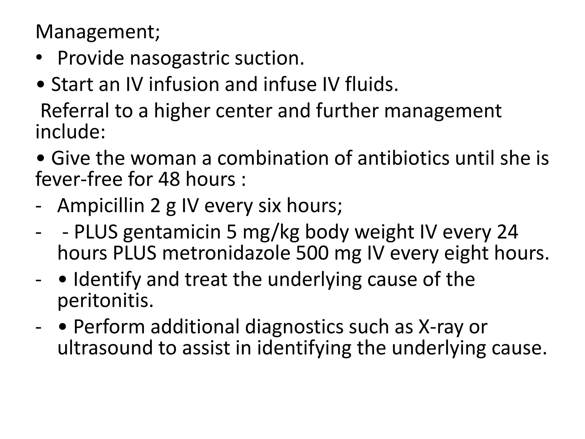 Management;
• Provide nasogastric suction.
• Start an IV infusion and infuse IV fluids.
Referral to a higher center and further management
include:
• Give the woman a combination of antibiotics until she is
fever-free for 48 hours :
- Ampicillin 2 g IV every six hours;
- - PLUS gentamicin 5 mg/kg body weight IV every 24
hours PLUS metronidazole 500 mg IV every eight hours.
- • Identify and treat the underlying cause of the
peritonitis.
- • Perform additional diagnostics such as X-ray or
ultrasound to assist in identifying the underlying cause.
 