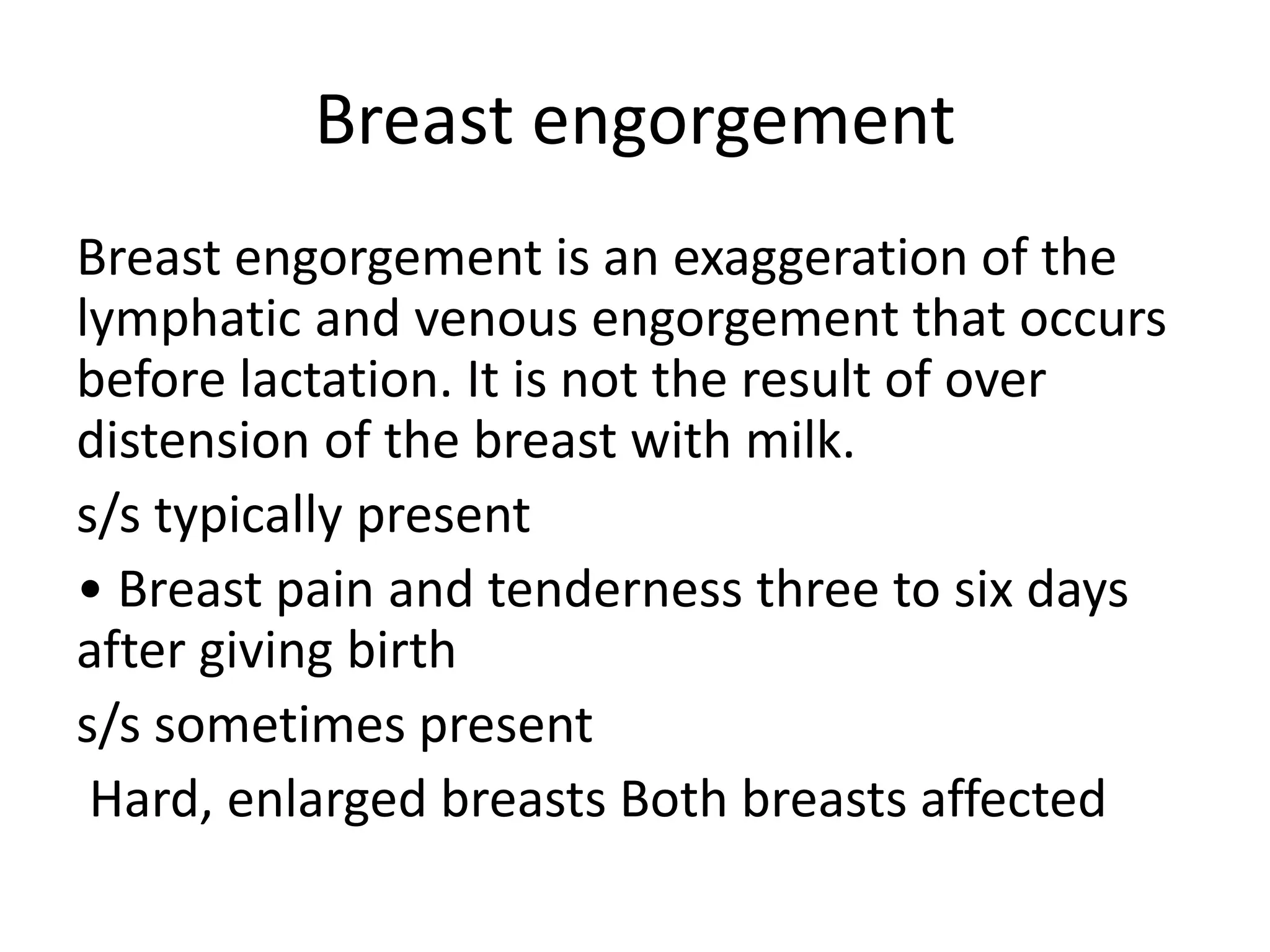 Breast engorgement
Breast engorgement is an exaggeration of the
lymphatic and venous engorgement that occurs
before lactation. It is not the result of over
distension of the breast with milk.
s/s typically present
• Breast pain and tenderness three to six days
after giving birth
s/s sometimes present
Hard, enlarged breasts Both breasts affected
 