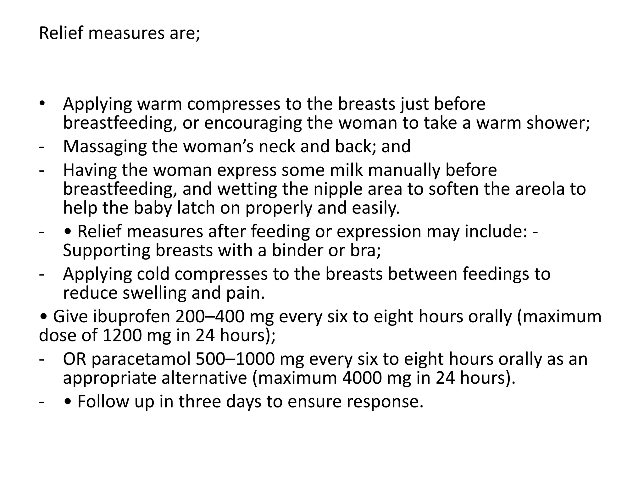 Relief measures are;
• Applying warm compresses to the breasts just before
breastfeeding, or encouraging the woman to take a warm shower;
- Massaging the woman’s neck and back; and
- Having the woman express some milk manually before
breastfeeding, and wetting the nipple area to soften the areola to
help the baby latch on properly and easily.
- • Relief measures after feeding or expression may include: -
Supporting breasts with a binder or bra;
- Applying cold compresses to the breasts between feedings to
reduce swelling and pain.
• Give ibuprofen 200–400 mg every six to eight hours orally (maximum
dose of 1200 mg in 24 hours);
- OR paracetamol 500–1000 mg every six to eight hours orally as an
appropriate alternative (maximum 4000 mg in 24 hours).
- • Follow up in three days to ensure response.
 