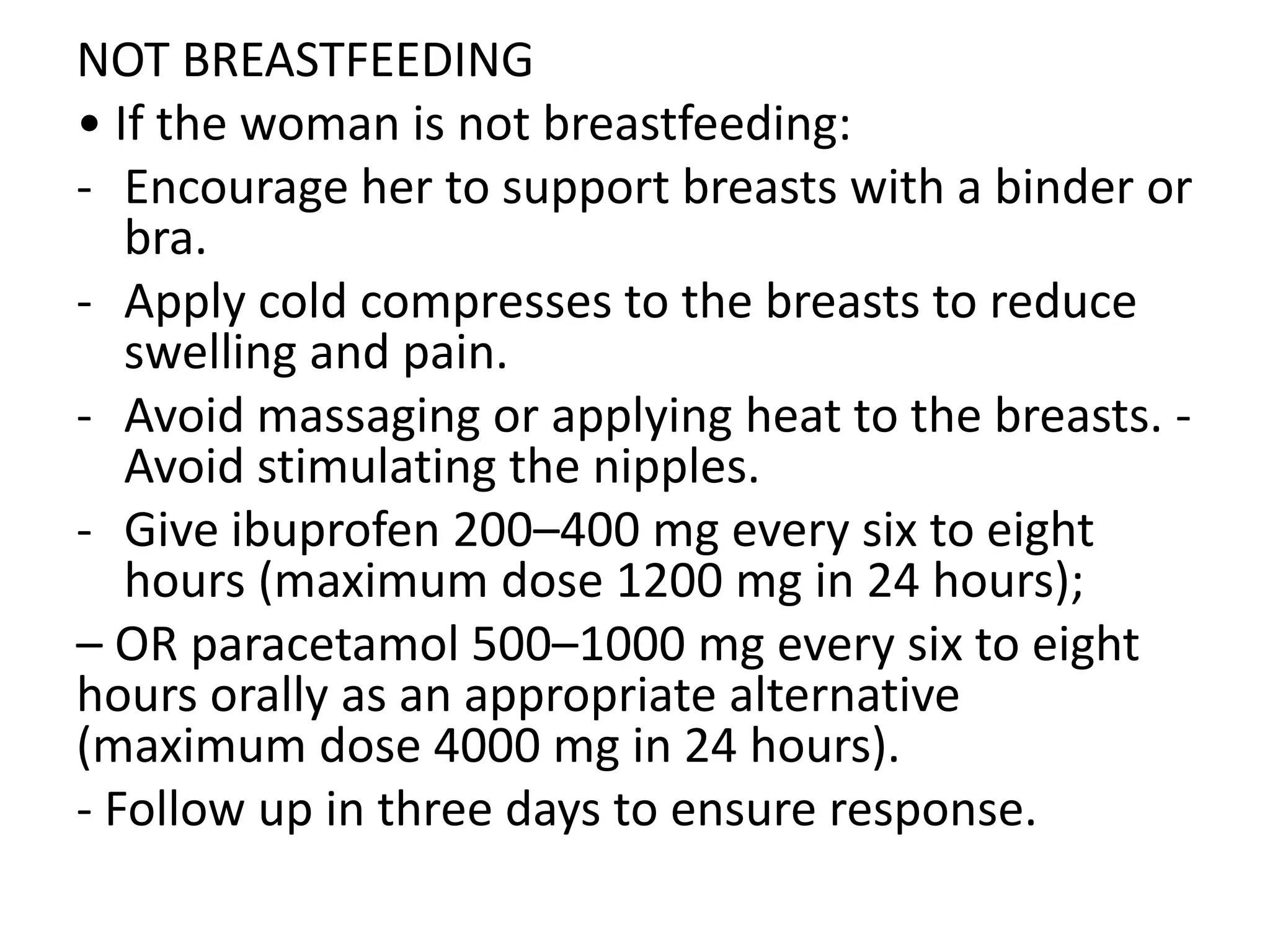 NOT BREASTFEEDING
• If the woman is not breastfeeding:
- Encourage her to support breasts with a binder or
bra.
- Apply cold compresses to the breasts to reduce
swelling and pain.
- Avoid massaging or applying heat to the breasts. -
Avoid stimulating the nipples.
- Give ibuprofen 200–400 mg every six to eight
hours (maximum dose 1200 mg in 24 hours);
– OR paracetamol 500–1000 mg every six to eight
hours orally as an appropriate alternative
(maximum dose 4000 mg in 24 hours).
- Follow up in three days to ensure response.
 