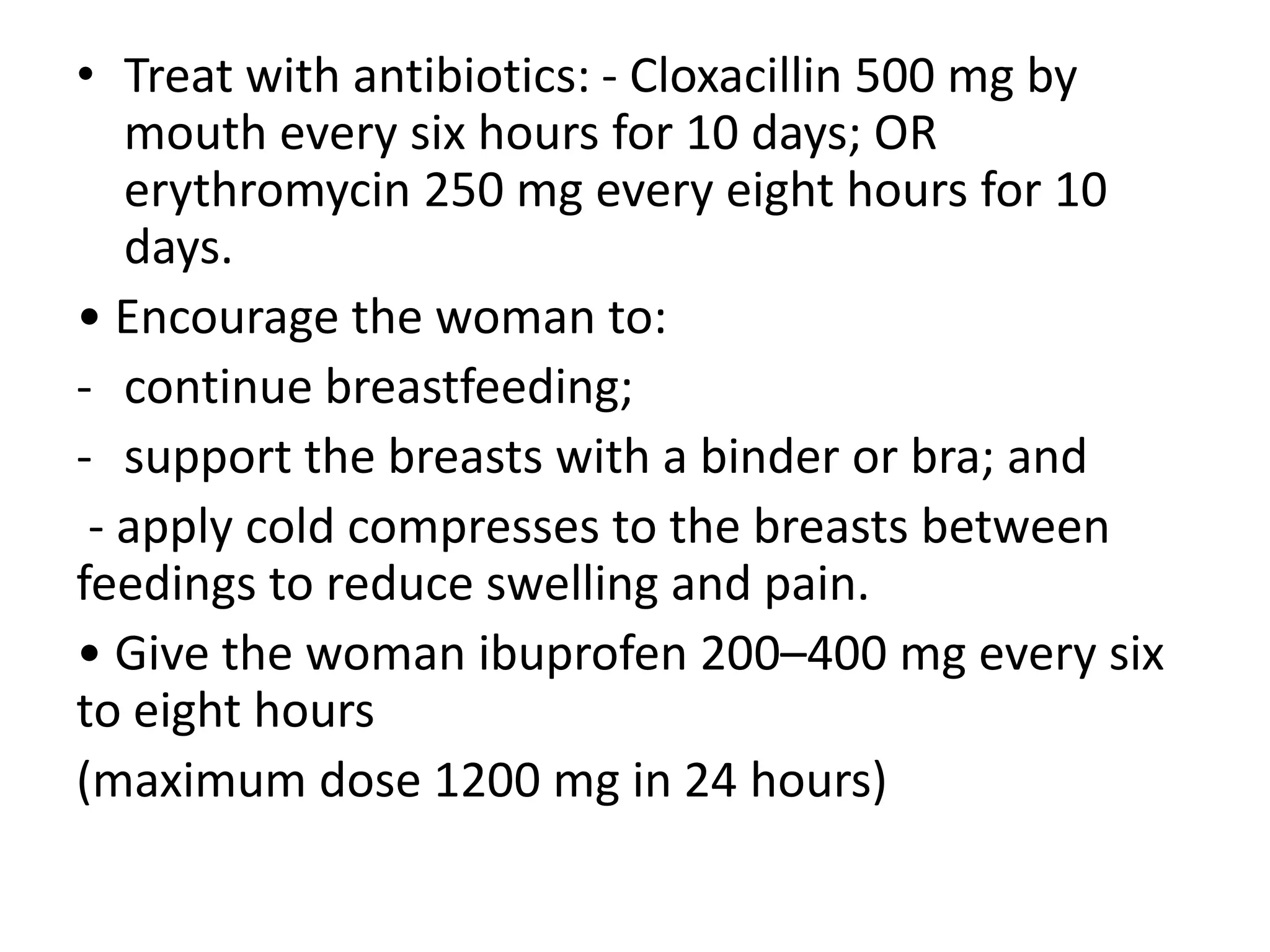 • Treat with antibiotics: - Cloxacillin 500 mg by
mouth every six hours for 10 days; OR
erythromycin 250 mg every eight hours for 10
days.
• Encourage the woman to:
- continue breastfeeding;
- support the breasts with a binder or bra; and
- apply cold compresses to the breasts between
feedings to reduce swelling and pain.
• Give the woman ibuprofen 200–400 mg every six
to eight hours
(maximum dose 1200 mg in 24 hours)
 