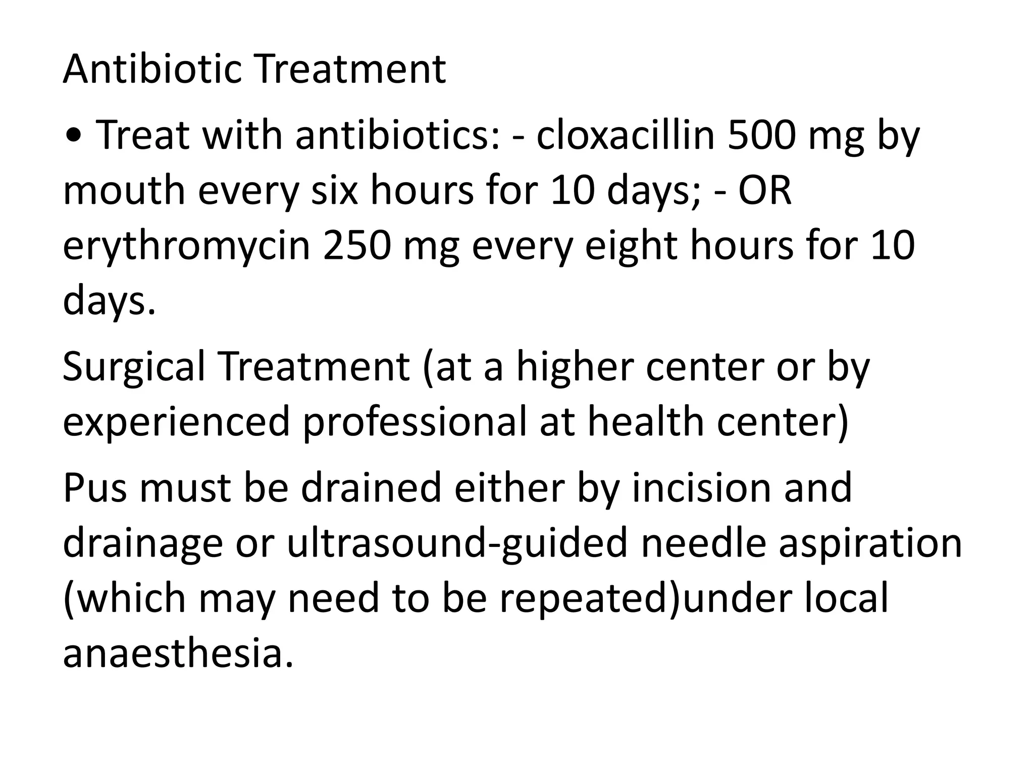 Antibiotic Treatment
• Treat with antibiotics: - cloxacillin 500 mg by
mouth every six hours for 10 days; - OR
erythromycin 250 mg every eight hours for 10
days.
Surgical Treatment (at a higher center or by
experienced professional at health center)
Pus must be drained either by incision and
drainage or ultrasound-guided needle aspiration
(which may need to be repeated)under local
anaesthesia.
 