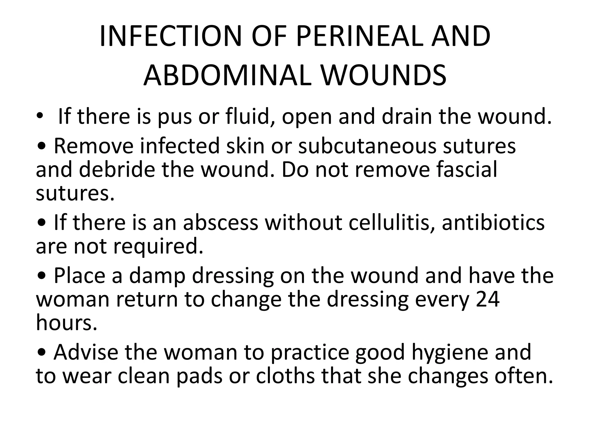 INFECTION OF PERINEAL AND
ABDOMINAL WOUNDS
• If there is pus or fluid, open and drain the wound.
• Remove infected skin or subcutaneous sutures
and debride the wound. Do not remove fascial
sutures.
• If there is an abscess without cellulitis, antibiotics
are not required.
• Place a damp dressing on the wound and have the
woman return to change the dressing every 24
hours.
• Advise the woman to practice good hygiene and
to wear clean pads or cloths that she changes often.
 