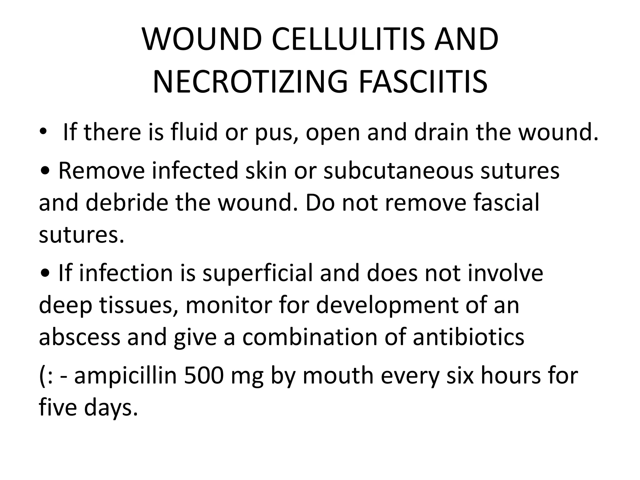 WOUND CELLULITIS AND
NECROTIZING FASCIITIS
• If there is fluid or pus, open and drain the wound.
• Remove infected skin or subcutaneous sutures
and debride the wound. Do not remove fascial
sutures.
• If infection is superficial and does not involve
deep tissues, monitor for development of an
abscess and give a combination of antibiotics
(: - ampicillin 500 mg by mouth every six hours for
five days.
 