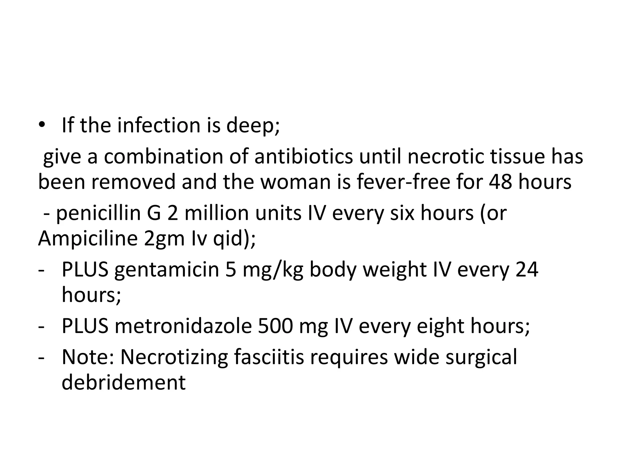 • If the infection is deep;
give a combination of antibiotics until necrotic tissue has
been removed and the woman is fever-free for 48 hours
- penicillin G 2 million units IV every six hours (or
Ampiciline 2gm Iv qid);
- PLUS gentamicin 5 mg/kg body weight IV every 24
hours;
- PLUS metronidazole 500 mg IV every eight hours;
- Note: Necrotizing fasciitis requires wide surgical
debridement
 