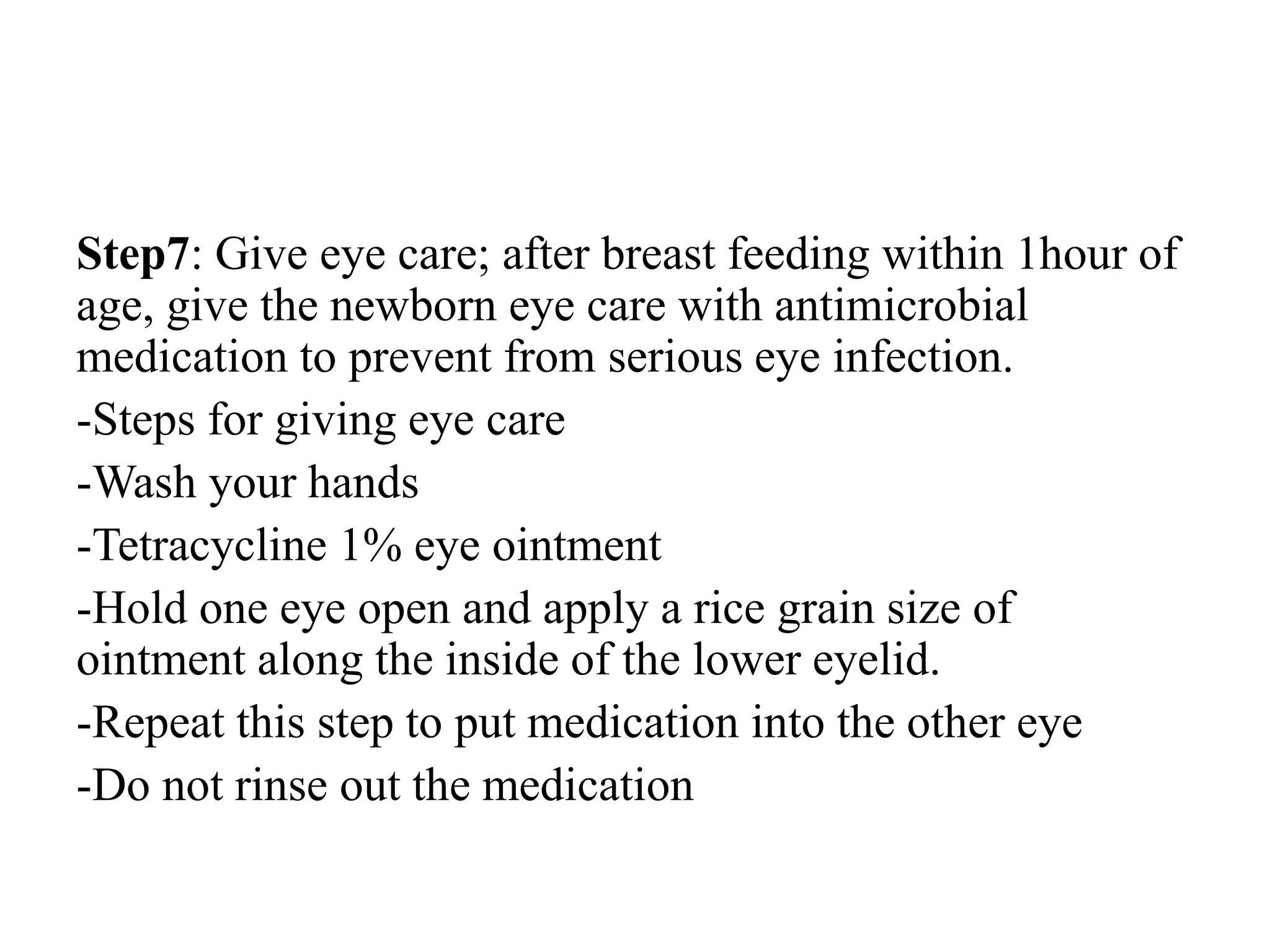 Step7: Give eye care; after breast feeding within 1hour of
age, give the newborn eye care with antimicrobial
medication to prevent from serious eye infection.
-Steps for giving eye care
-Wash your hands
-Tetracycline 1% eye ointment
-Hold one eye open and apply a rice grain size of
ointment along the inside of the lower eyelid.
-Repeat this step to put medication into the other eye
-Do not rinse out the medication
 
