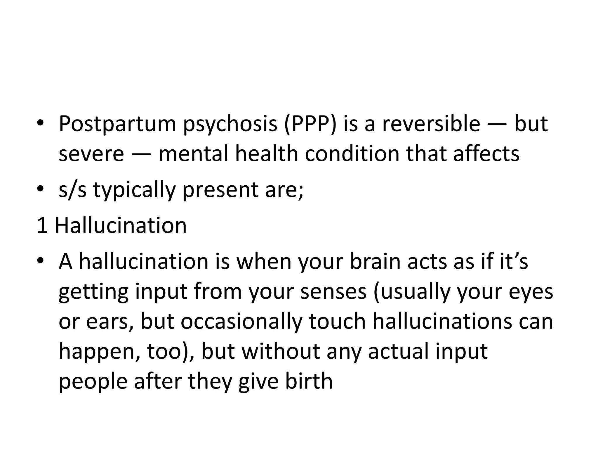 • Postpartum psychosis (PPP) is a reversible — but
severe — mental health condition that affects
• s/s typically present are;
1 Hallucination
• A hallucination is when your brain acts as if it’s
getting input from your senses (usually your eyes
or ears, but occasionally touch hallucinations can
happen, too), but without any actual input
people after they give birth
 