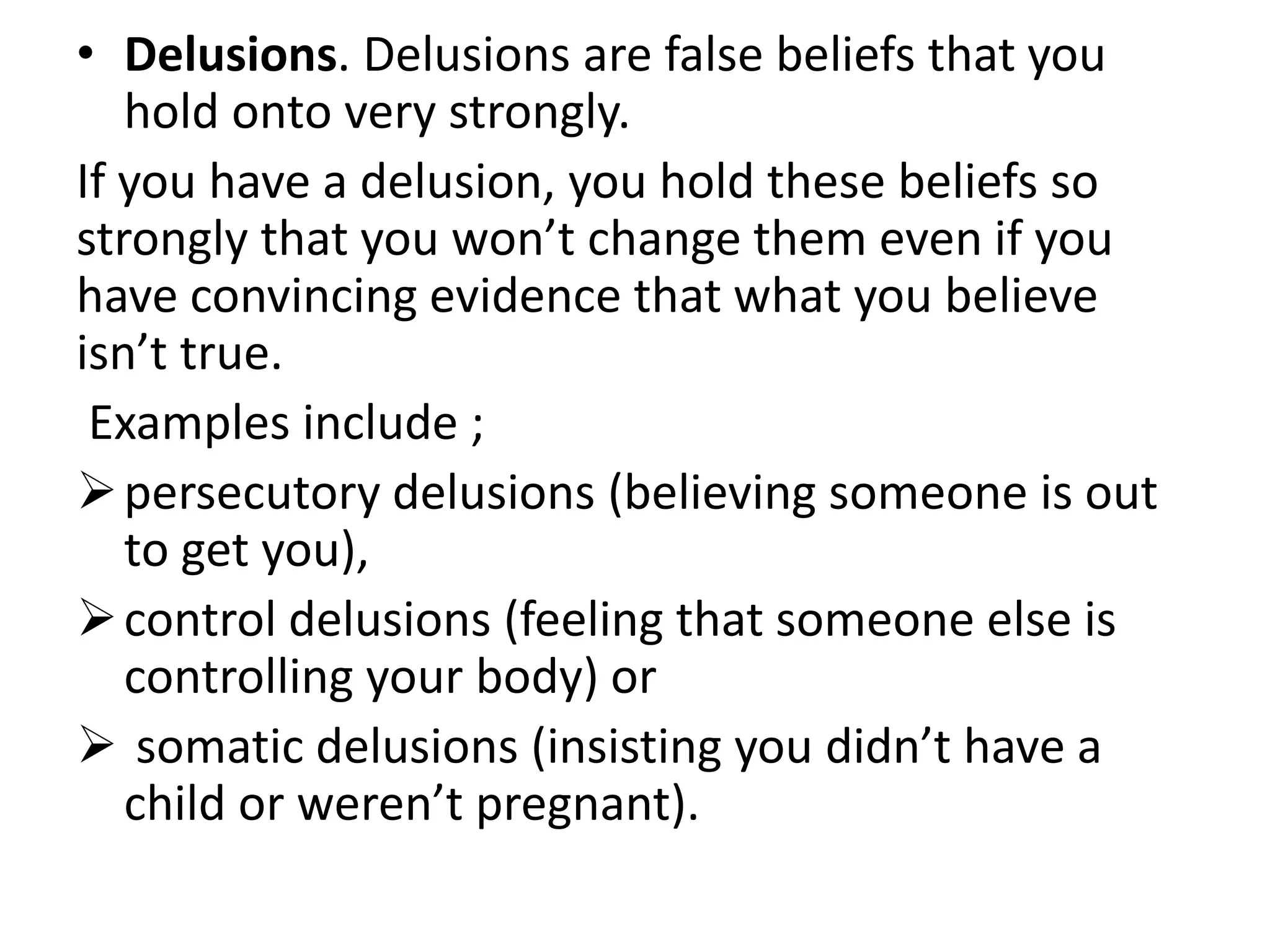 • Delusions. Delusions are false beliefs that you
hold onto very strongly.
If you have a delusion, you hold these beliefs so
strongly that you won’t change them even if you
have convincing evidence that what you believe
isn’t true.
Examples include ;
persecutory delusions (believing someone is out
to get you),
control delusions (feeling that someone else is
controlling your body) or
 somatic delusions (insisting you didn’t have a
child or weren’t pregnant).
 