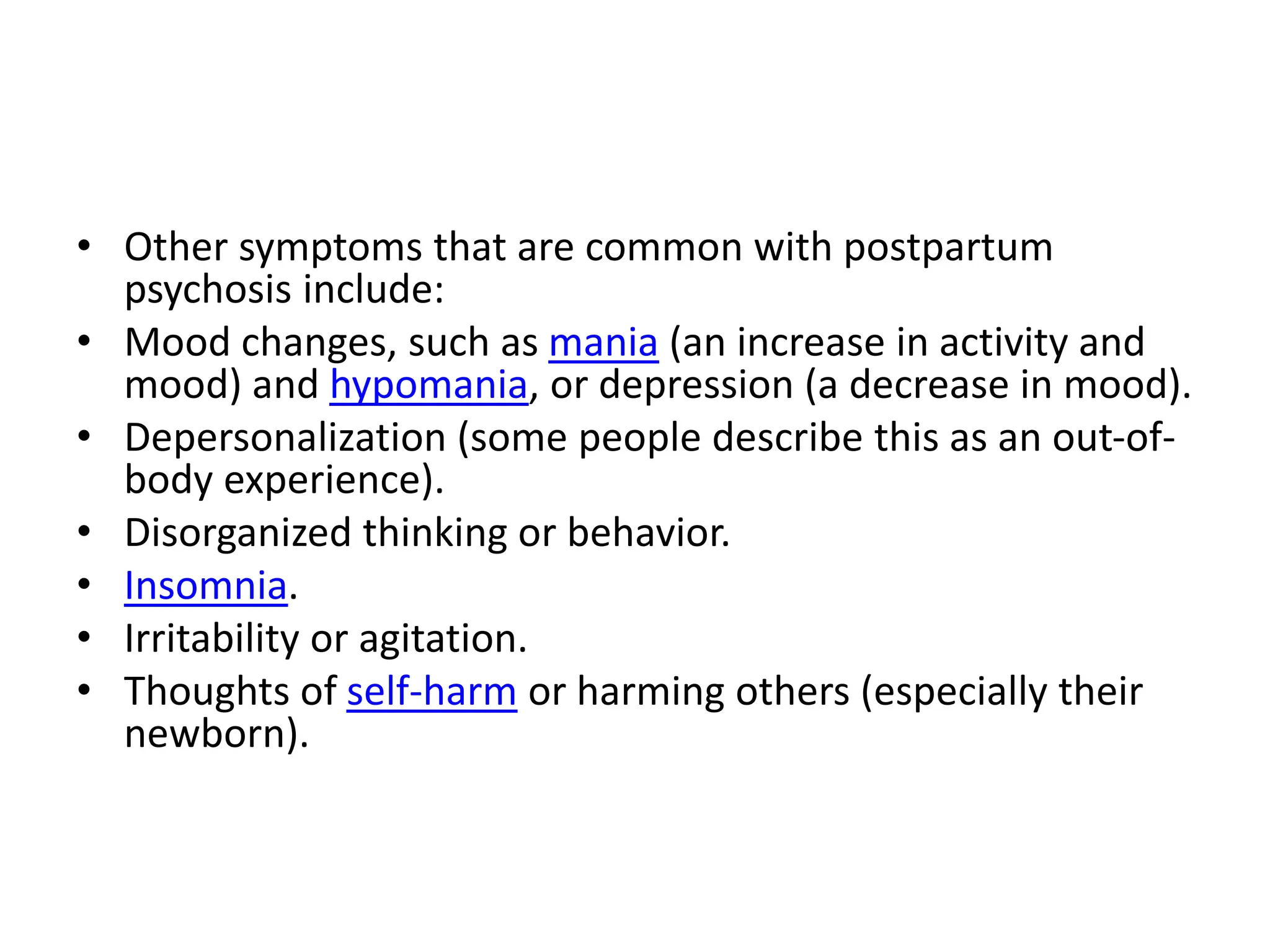 • Other symptoms that are common with postpartum
psychosis include:
• Mood changes, such as mania (an increase in activity and
mood) and hypomania, or depression (a decrease in mood).
• Depersonalization (some people describe this as an out-of-
body experience).
• Disorganized thinking or behavior.
• Insomnia.
• Irritability or agitation.
• Thoughts of self-harm or harming others (especially their
newborn).
 