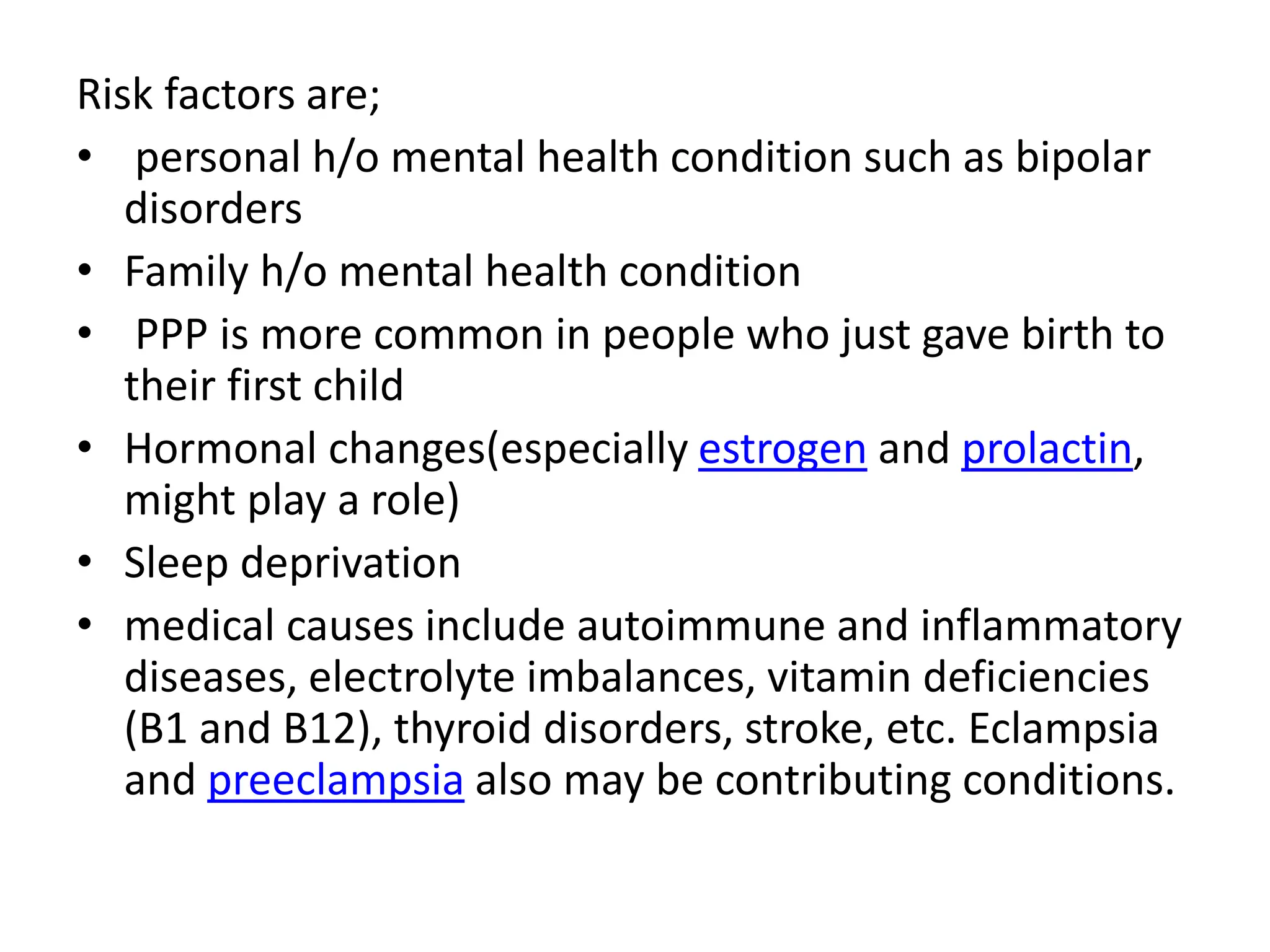 Risk factors are;
• personal h/o mental health condition such as bipolar
disorders
• Family h/o mental health condition
• PPP is more common in people who just gave birth to
their first child
• Hormonal changes(especially estrogen and prolactin,
might play a role)
• Sleep deprivation
• medical causes include autoimmune and inflammatory
diseases, electrolyte imbalances, vitamin deficiencies
(B1 and B12), thyroid disorders, stroke, etc. Eclampsia
and preeclampsia also may be contributing conditions.
 