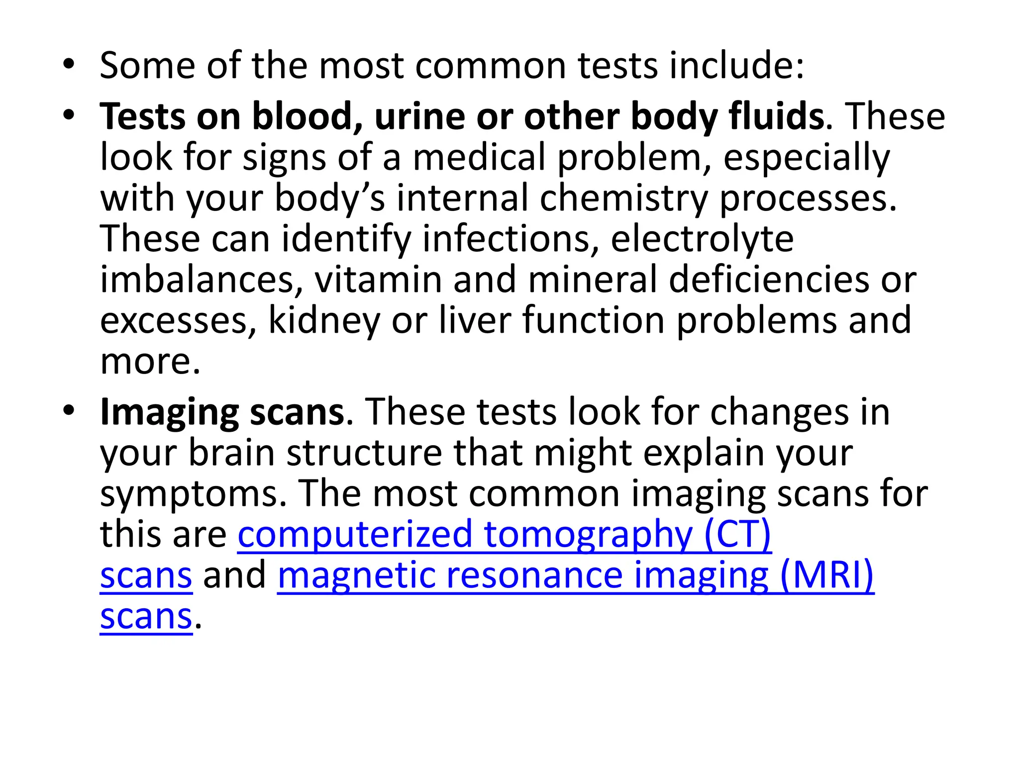 • Some of the most common tests include:
• Tests on blood, urine or other body fluids. These
look for signs of a medical problem, especially
with your body’s internal chemistry processes.
These can identify infections, electrolyte
imbalances, vitamin and mineral deficiencies or
excesses, kidney or liver function problems and
more.
• Imaging scans. These tests look for changes in
your brain structure that might explain your
symptoms. The most common imaging scans for
this are computerized tomography (CT)
scans and magnetic resonance imaging (MRI)
scans.
 