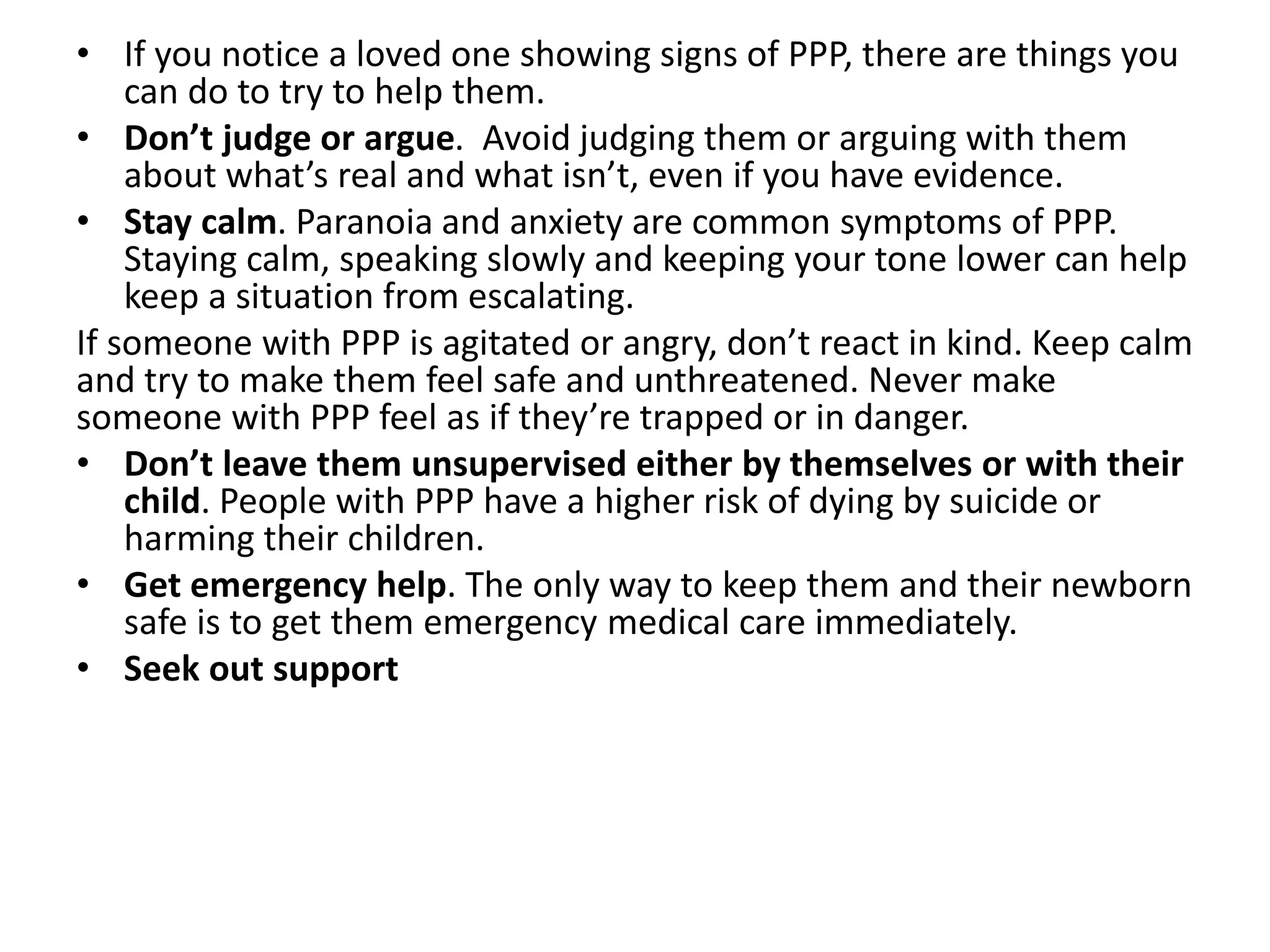 • If you notice a loved one showing signs of PPP, there are things you
can do to try to help them.
• Don’t judge or argue. Avoid judging them or arguing with them
about what’s real and what isn’t, even if you have evidence.
• Stay calm. Paranoia and anxiety are common symptoms of PPP.
Staying calm, speaking slowly and keeping your tone lower can help
keep a situation from escalating.
If someone with PPP is agitated or angry, don’t react in kind. Keep calm
and try to make them feel safe and unthreatened. Never make
someone with PPP feel as if they’re trapped or in danger.
• Don’t leave them unsupervised either by themselves or with their
child. People with PPP have a higher risk of dying by suicide or
harming their children.
• Get emergency help. The only way to keep them and their newborn
safe is to get them emergency medical care immediately.
• Seek out support
 