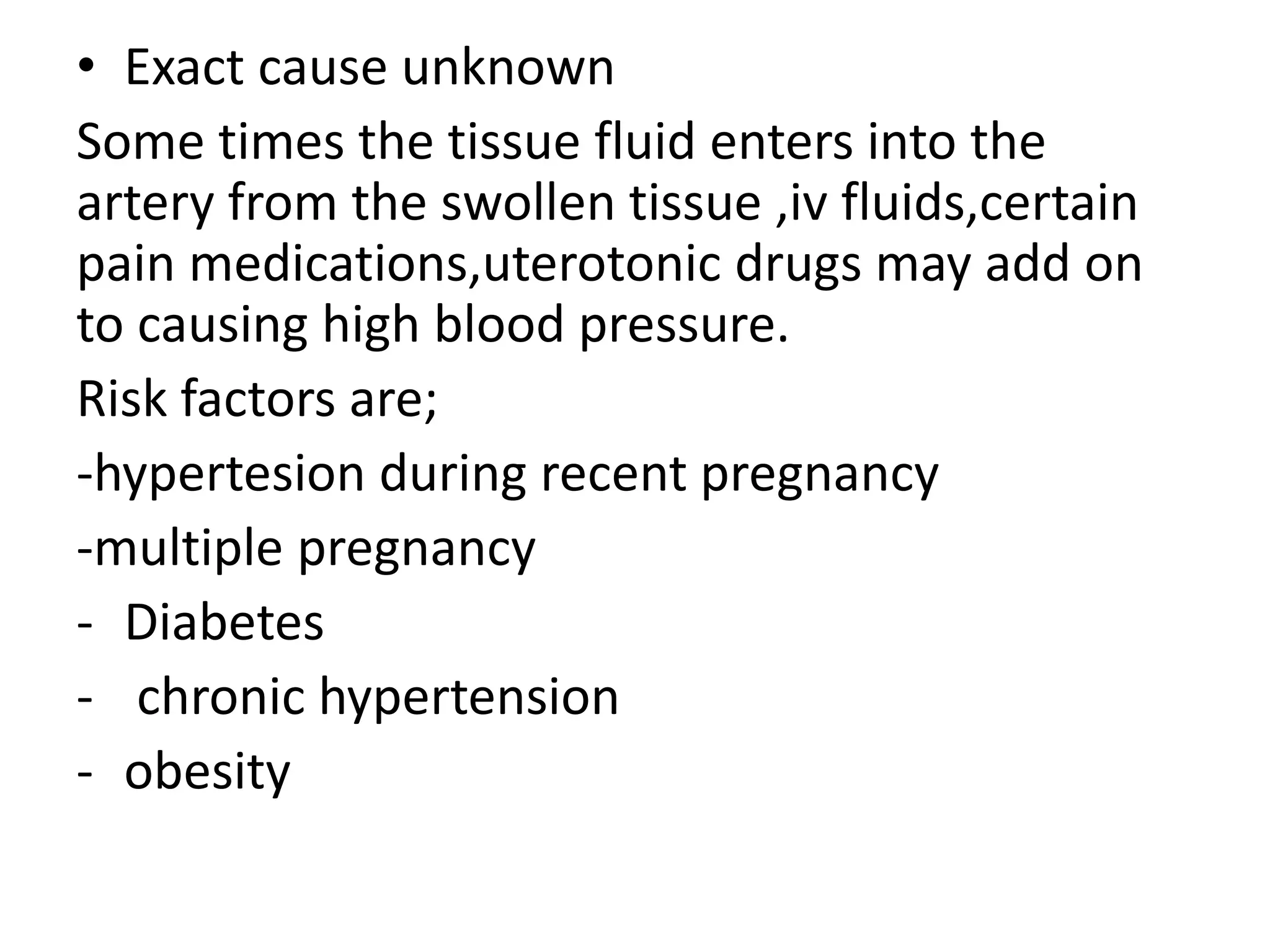 • Exact cause unknown
Some times the tissue fluid enters into the
artery from the swollen tissue ,iv fluids,certain
pain medications,uterotonic drugs may add on
to causing high blood pressure.
Risk factors are;
-hypertesion during recent pregnancy
-multiple pregnancy
- Diabetes
- chronic hypertension
- obesity
 