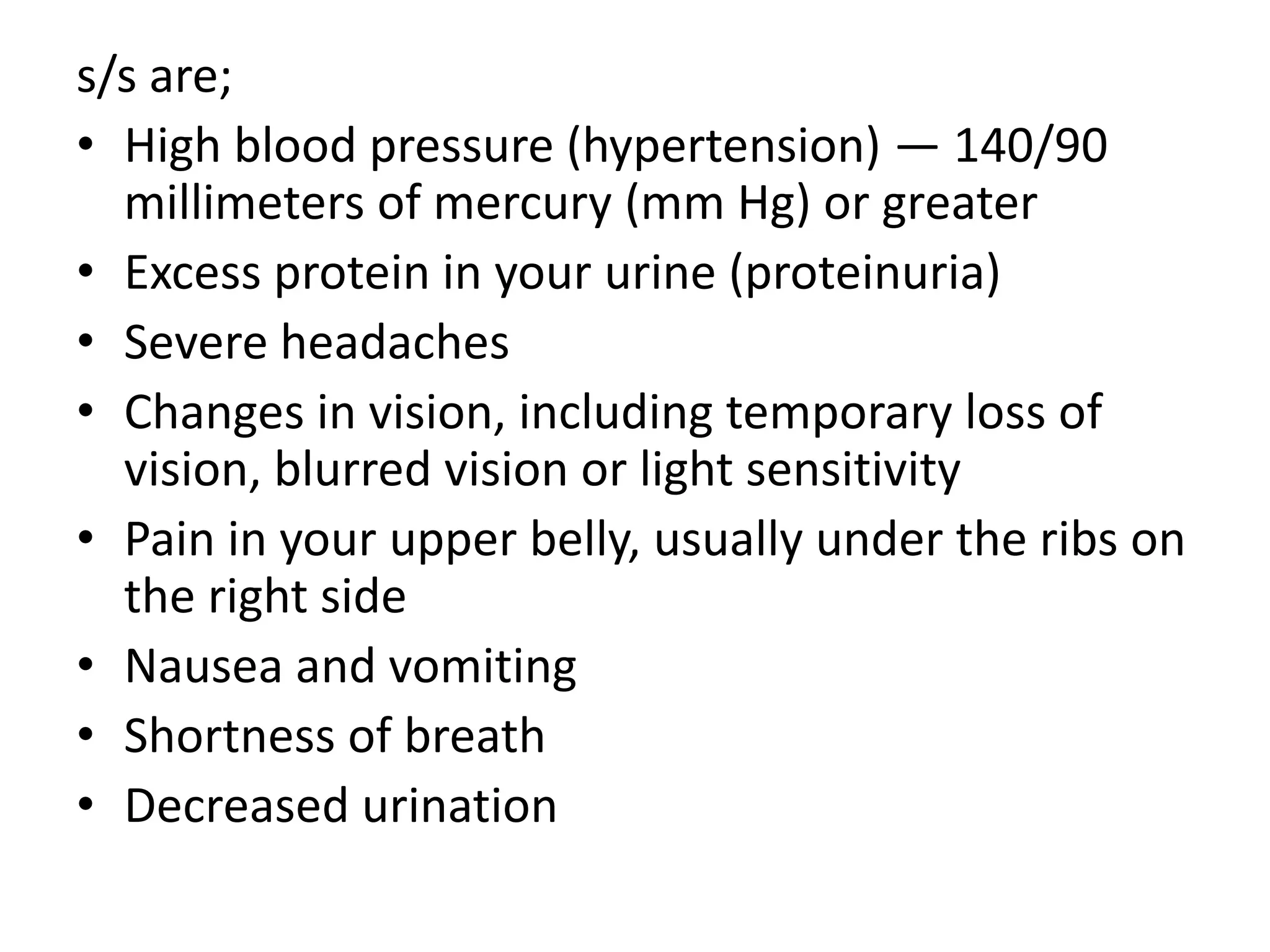 s/s are;
• High blood pressure (hypertension) — 140/90
millimeters of mercury (mm Hg) or greater
• Excess protein in your urine (proteinuria)
• Severe headaches
• Changes in vision, including temporary loss of
vision, blurred vision or light sensitivity
• Pain in your upper belly, usually under the ribs on
the right side
• Nausea and vomiting
• Shortness of breath
• Decreased urination
 