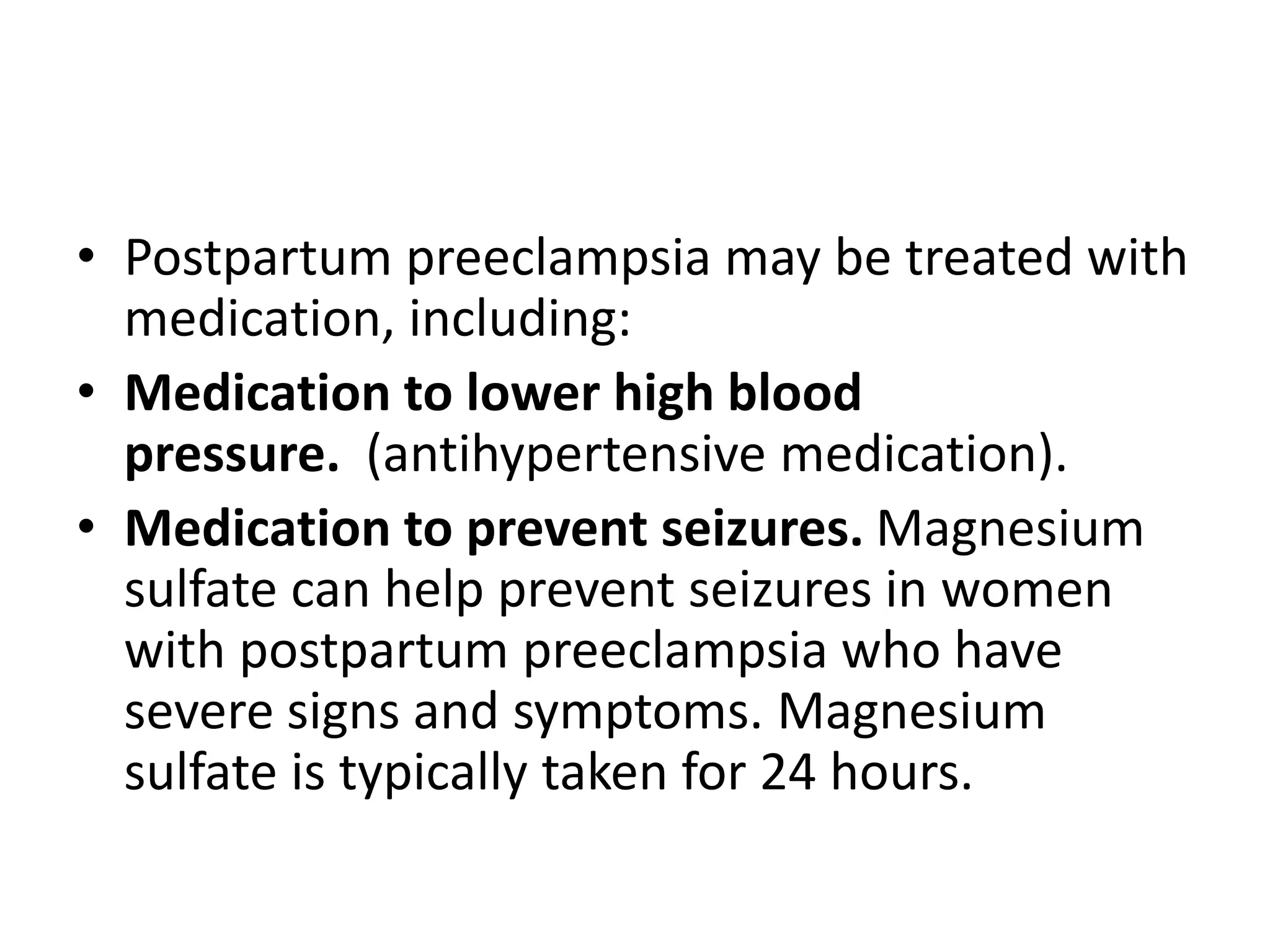 • Postpartum preeclampsia may be treated with
medication, including:
• Medication to lower high blood
pressure. (antihypertensive medication).
• Medication to prevent seizures. Magnesium
sulfate can help prevent seizures in women
with postpartum preeclampsia who have
severe signs and symptoms. Magnesium
sulfate is typically taken for 24 hours.
 
