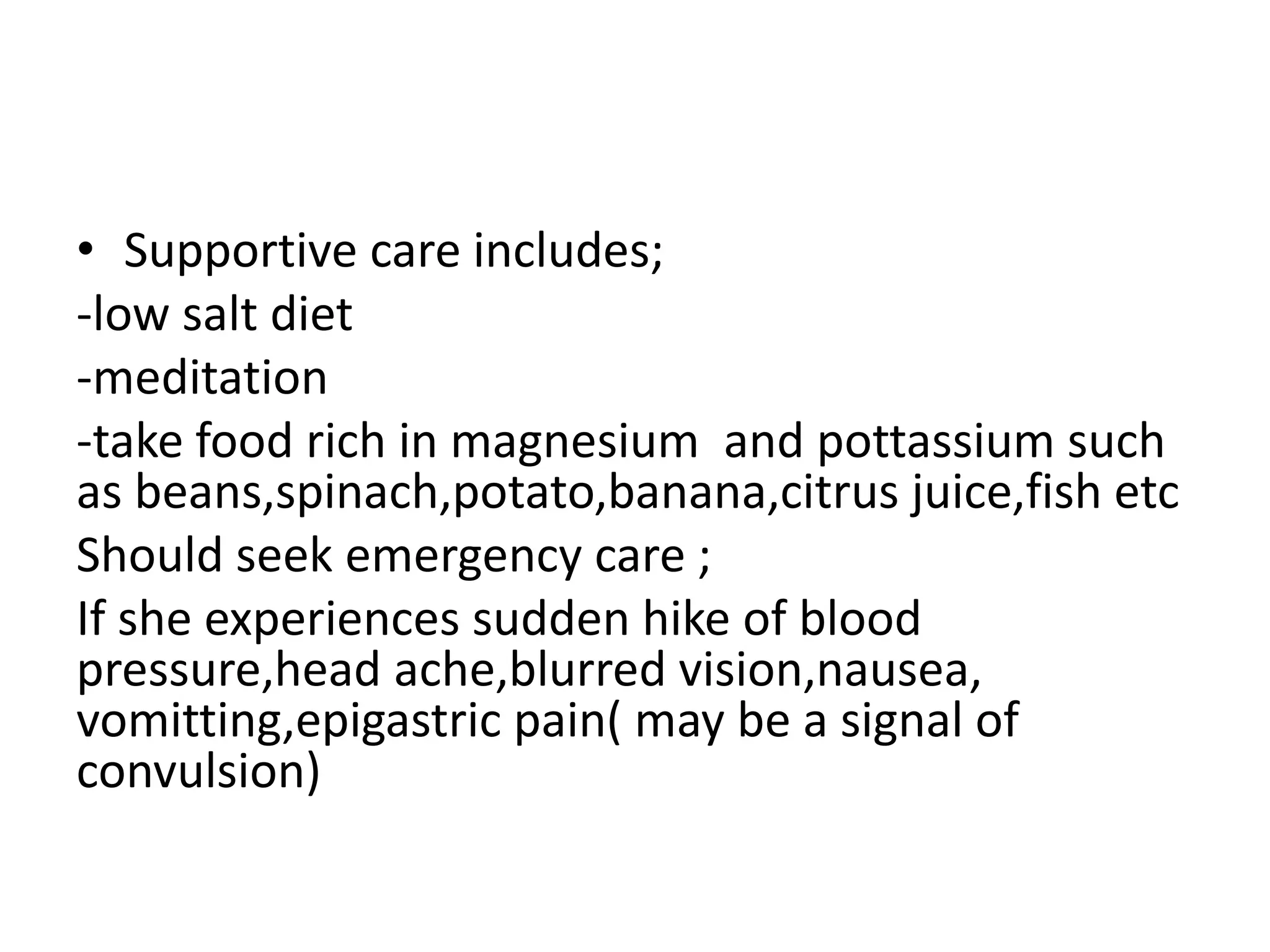 • Supportive care includes;
-low salt diet
-meditation
-take food rich in magnesium and pottassium such
as beans,spinach,potato,banana,citrus juice,fish etc
Should seek emergency care ;
If she experiences sudden hike of blood
pressure,head ache,blurred vision,nausea,
vomitting,epigastric pain( may be a signal of
convulsion)
 