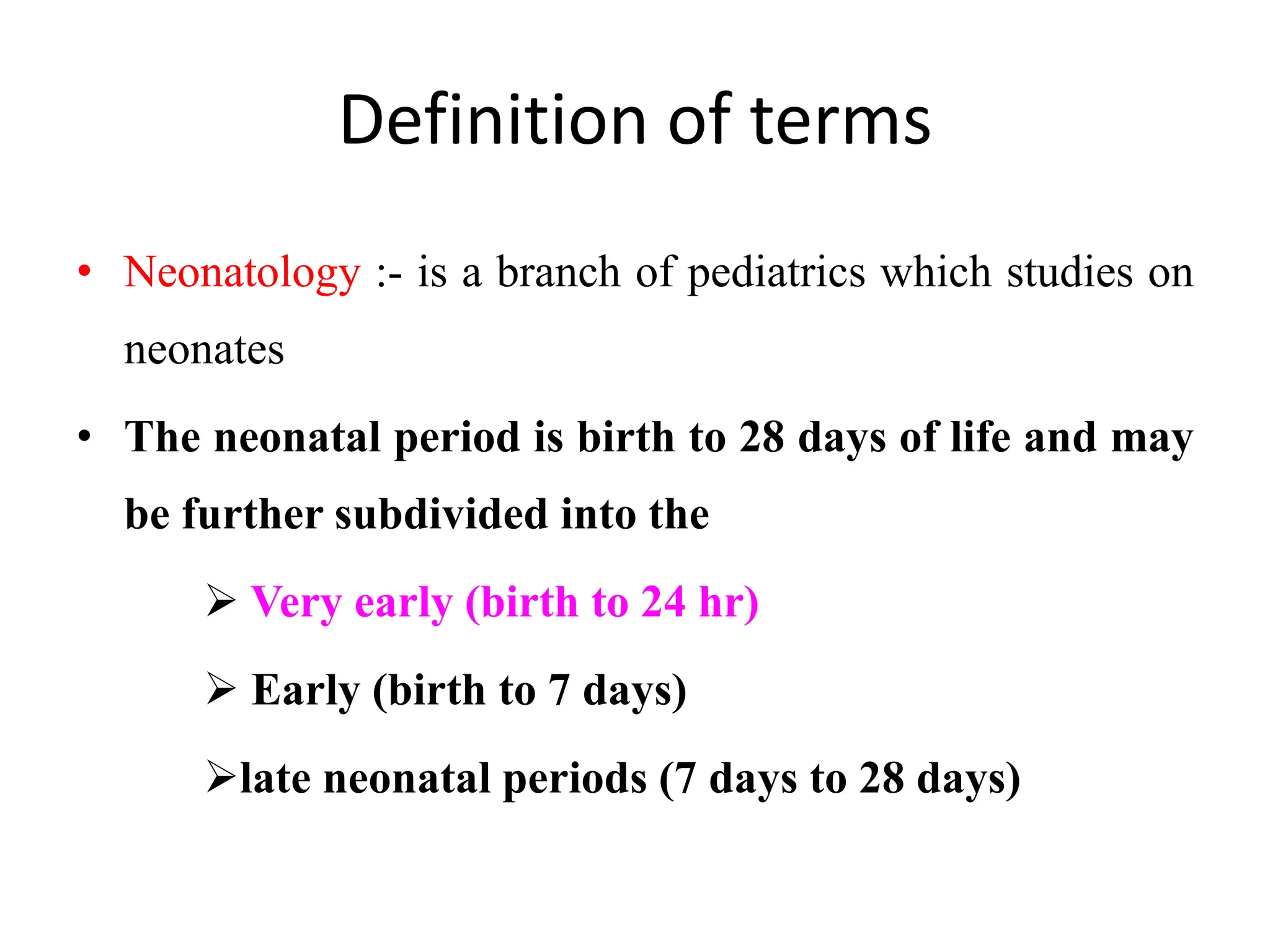Definition of terms
• Neonatology :- is a branch of pediatrics which studies on
neonates
• The neonatal period is birth to 28 days of life and may
be further subdivided into the
 Very early (birth to 24 hr)
 Early (birth to 7 days)
late neonatal periods (7 days to 28 days)
 