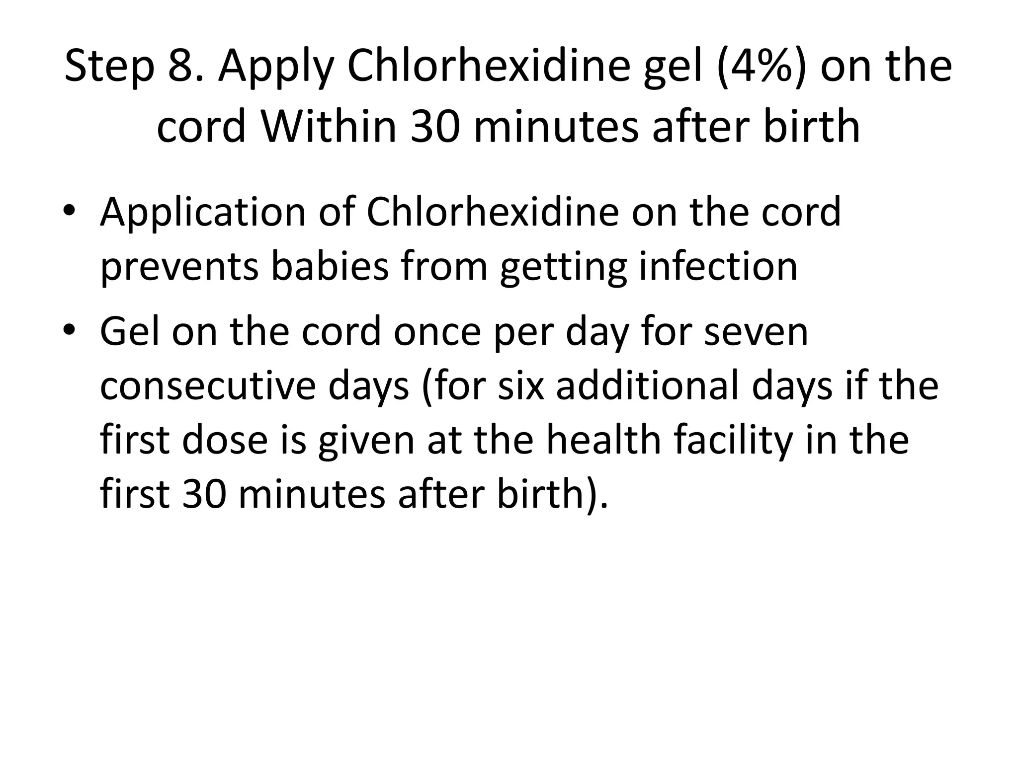 Step 8. Apply Chlorhexidine gel (4%) on the
cord Within 30 minutes after birth
• Application of Chlorhexidine on the cord
prevents babies from getting infection
• Gel on the cord once per day for seven
consecutive days (for six additional days if the
first dose is given at the health facility in the
first 30 minutes after birth).
 