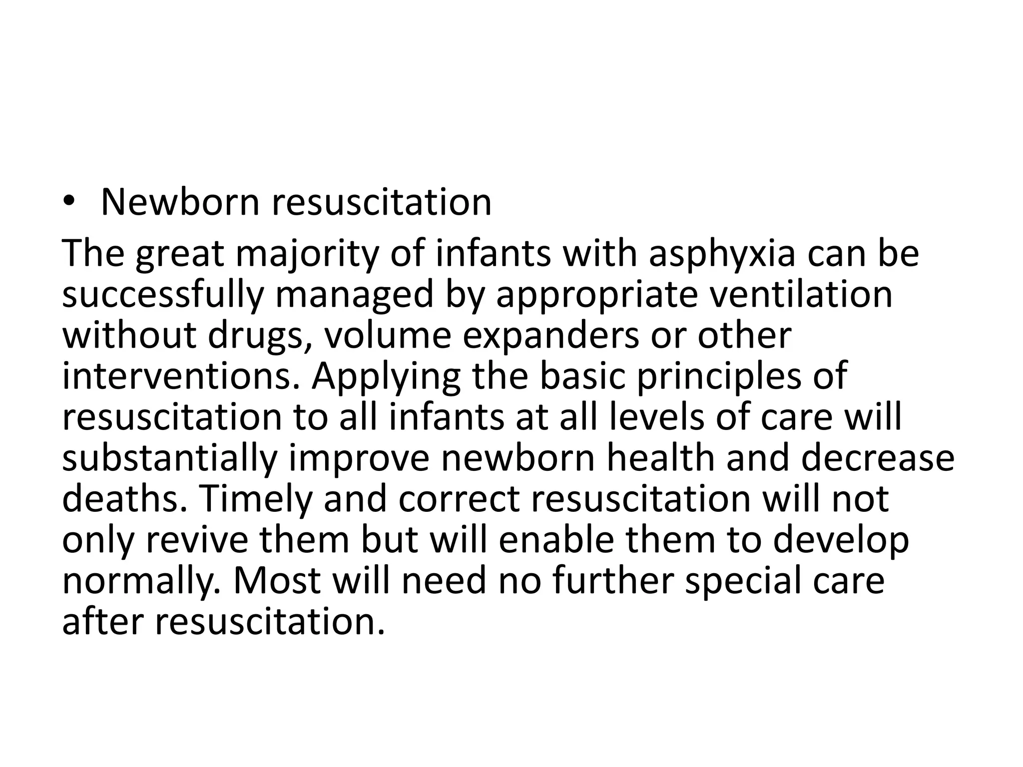 • Newborn resuscitation
The great majority of infants with asphyxia can be
successfully managed by appropriate ventilation
without drugs, volume expanders or other
interventions. Applying the basic principles of
resuscitation to all infants at all levels of care will
substantially improve newborn health and decrease
deaths. Timely and correct resuscitation will not
only revive them but will enable them to develop
normally. Most will need no further special care
after resuscitation.
 