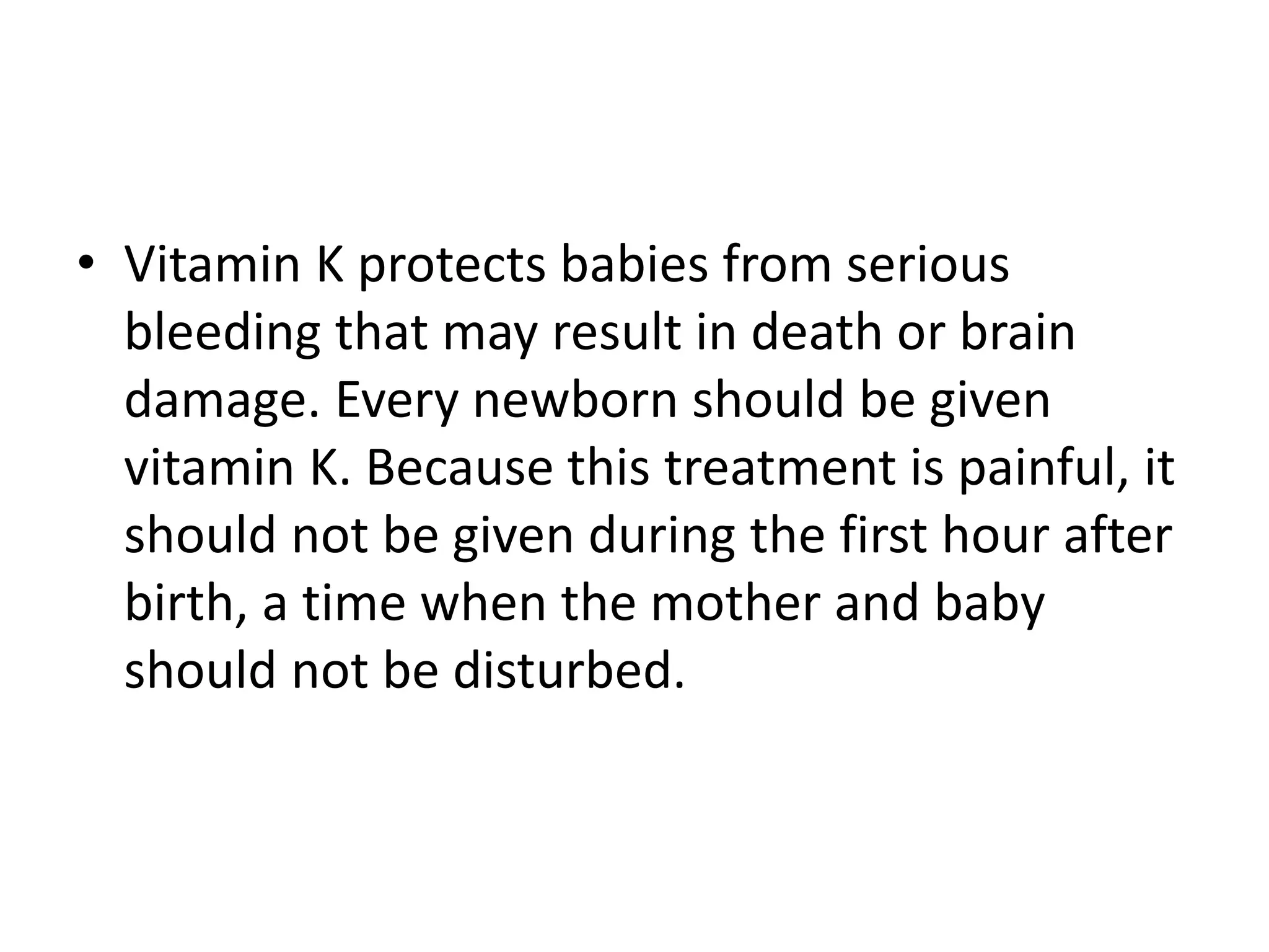 • Vitamin K protects babies from serious
bleeding that may result in death or brain
damage. Every newborn should be given
vitamin K. Because this treatment is painful, it
should not be given during the first hour after
birth, a time when the mother and baby
should not be disturbed.
 
