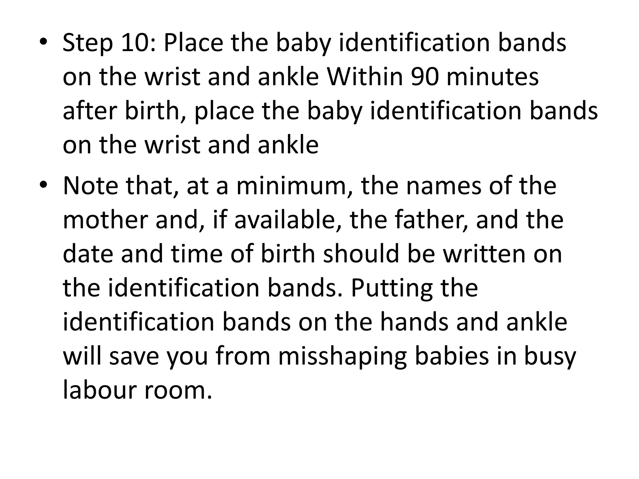 • Step 10: Place the baby identification bands
on the wrist and ankle Within 90 minutes
after birth, place the baby identification bands
on the wrist and ankle
• Note that, at a minimum, the names of the
mother and, if available, the father, and the
date and time of birth should be written on
the identification bands. Putting the
identification bands on the hands and ankle
will save you from misshaping babies in busy
labour room.
 