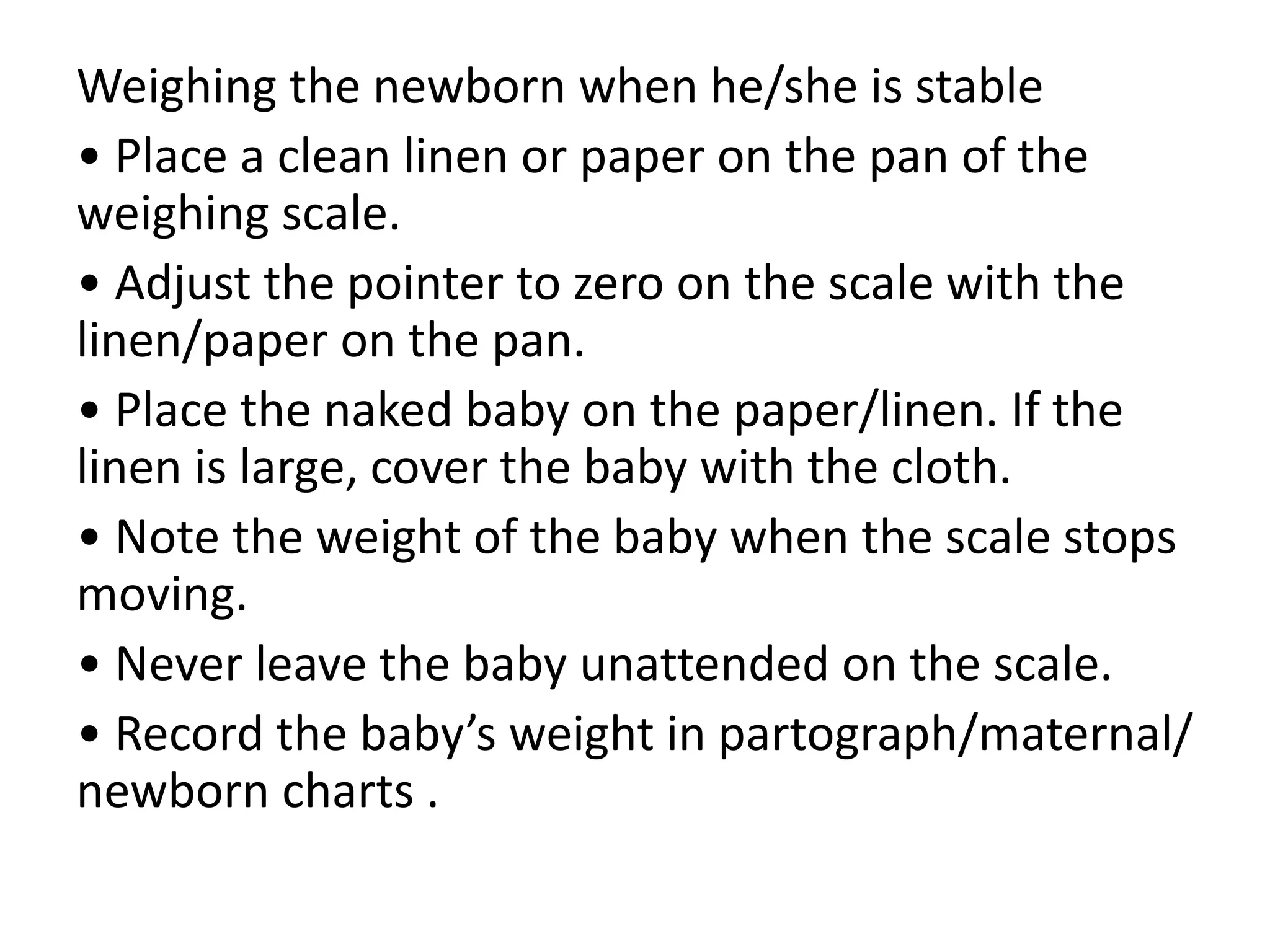 Weighing the newborn when he/she is stable
• Place a clean linen or paper on the pan of the
weighing scale.
• Adjust the pointer to zero on the scale with the
linen/paper on the pan.
• Place the naked baby on the paper/linen. If the
linen is large, cover the baby with the cloth.
• Note the weight of the baby when the scale stops
moving.
• Never leave the baby unattended on the scale.
• Record the baby’s weight in partograph/maternal/
newborn charts .
 