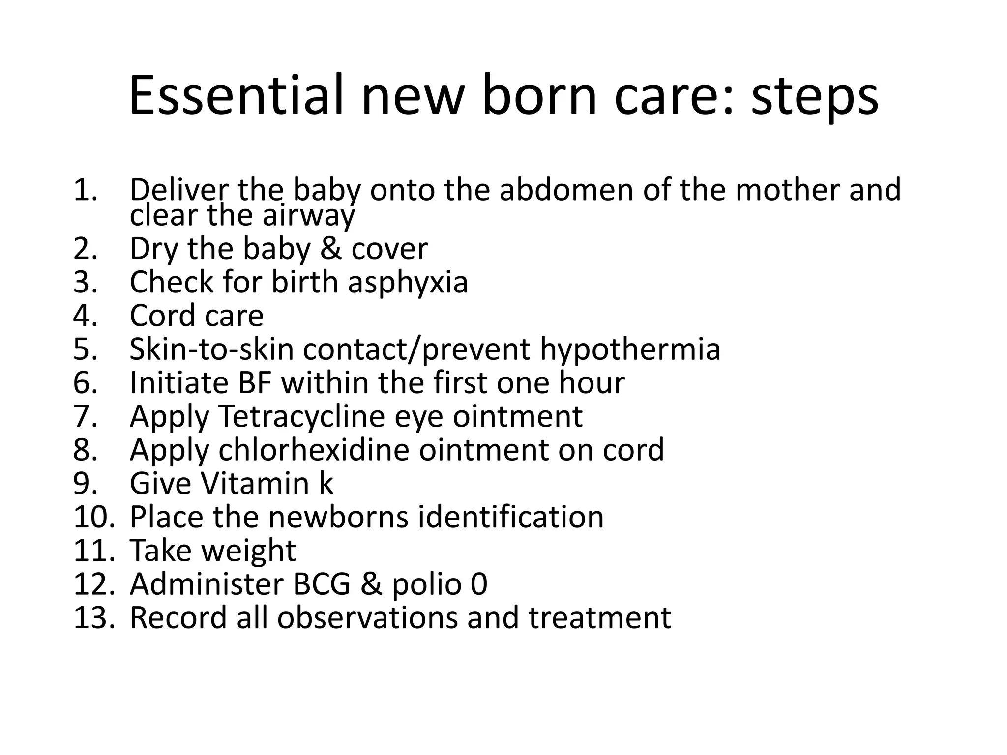 Essential new born care: steps
1. Deliver the baby onto the abdomen of the mother and
clear the airway
2. Dry the baby & cover
3. Check for birth asphyxia
4. Cord care
5. Skin-to-skin contact/prevent hypothermia
6. Initiate BF within the first one hour
7. Apply Tetracycline eye ointment
8. Apply chlorhexidine ointment on cord
9. Give Vitamin k
10. Place the newborns identification
11. Take weight
12. Administer BCG & polio 0
13. Record all observations and treatment
 