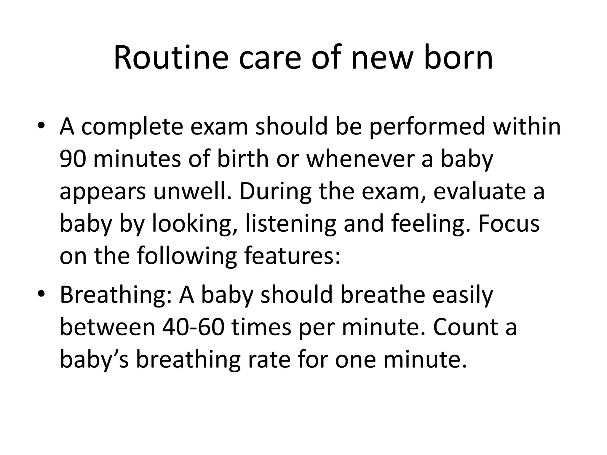 Routine care of new born
• A complete exam should be performed within
90 minutes of birth or whenever a baby
appears unwell. During the exam, evaluate a
baby by looking, listening and feeling. Focus
on the following features:
• Breathing: A baby should breathe easily
between 40-60 times per minute. Count a
baby’s breathing rate for one minute.
 
