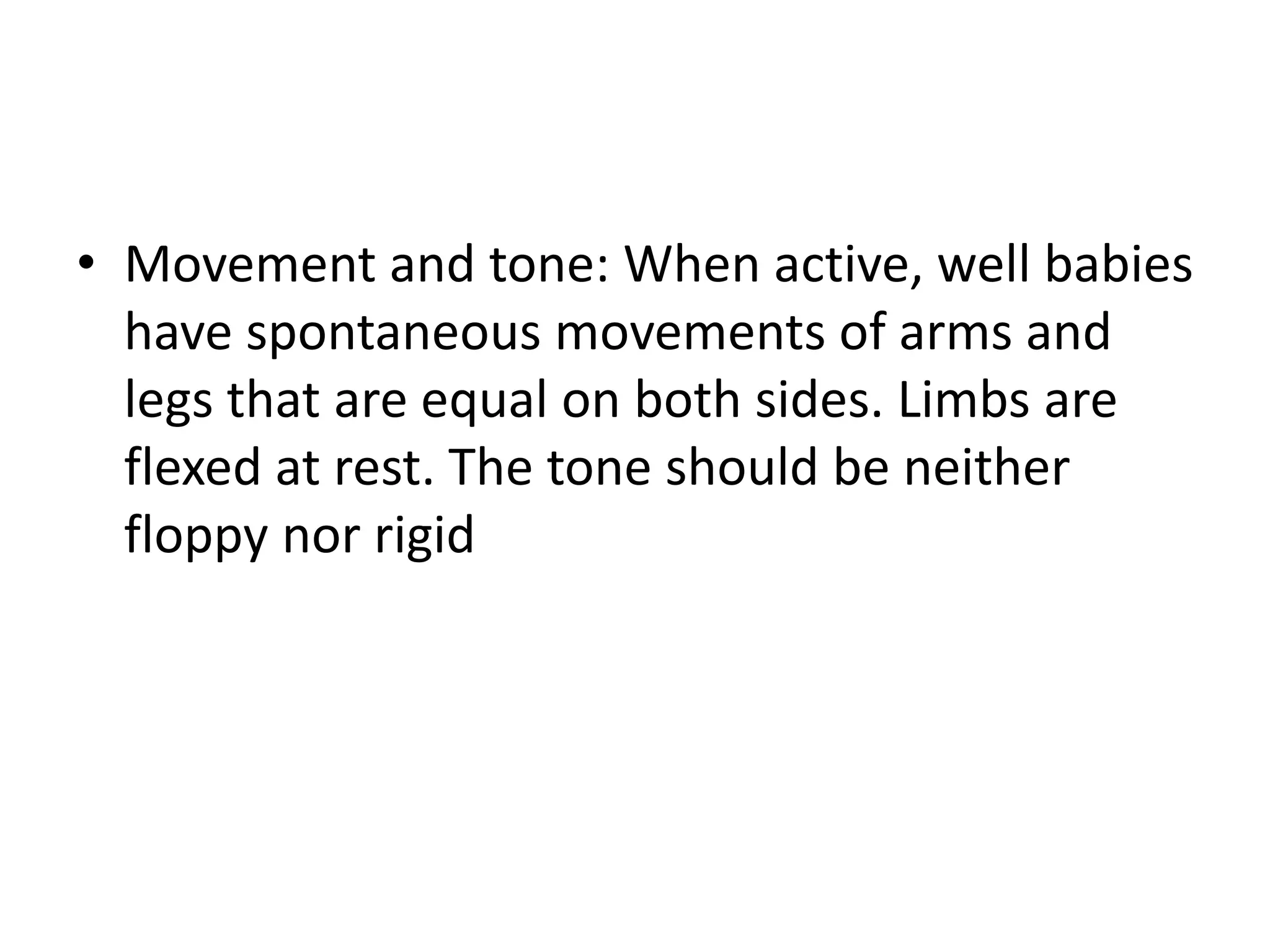 • Movement and tone: When active, well babies
have spontaneous movements of arms and
legs that are equal on both sides. Limbs are
flexed at rest. The tone should be neither
floppy nor rigid
 