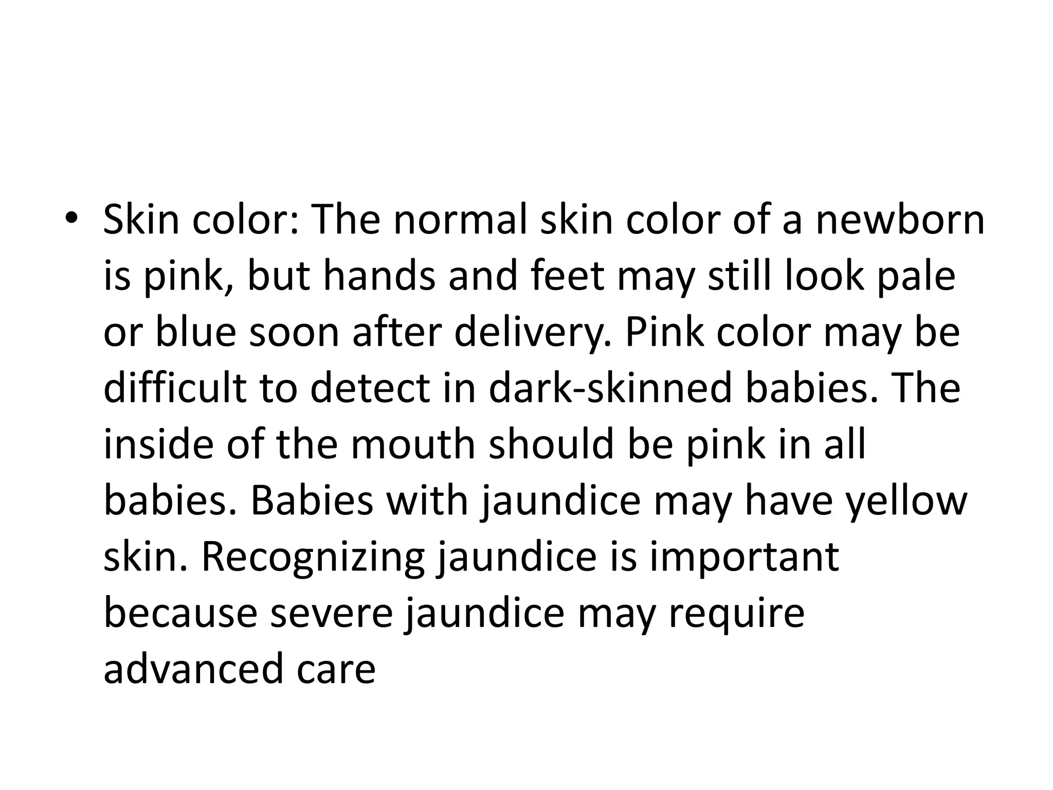 • Skin color: The normal skin color of a newborn
is pink, but hands and feet may still look pale
or blue soon after delivery. Pink color may be
difficult to detect in dark-skinned babies. The
inside of the mouth should be pink in all
babies. Babies with jaundice may have yellow
skin. Recognizing jaundice is important
because severe jaundice may require
advanced care
 