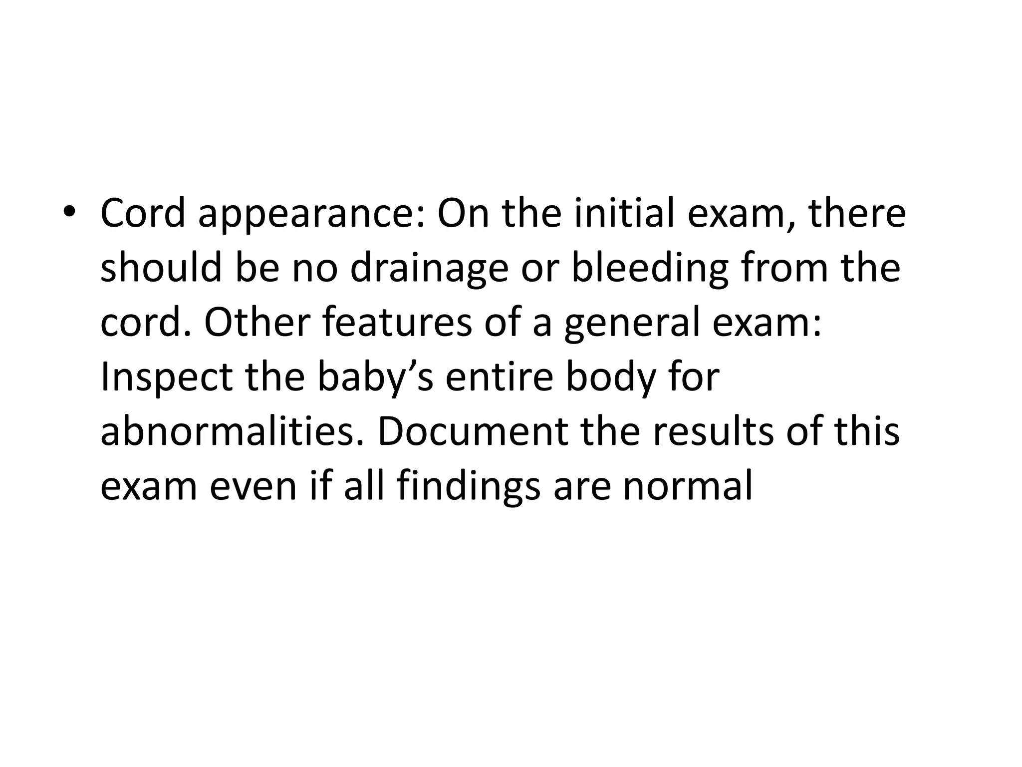 • Cord appearance: On the initial exam, there
should be no drainage or bleeding from the
cord. Other features of a general exam:
Inspect the baby’s entire body for
abnormalities. Document the results of this
exam even if all findings are normal
 