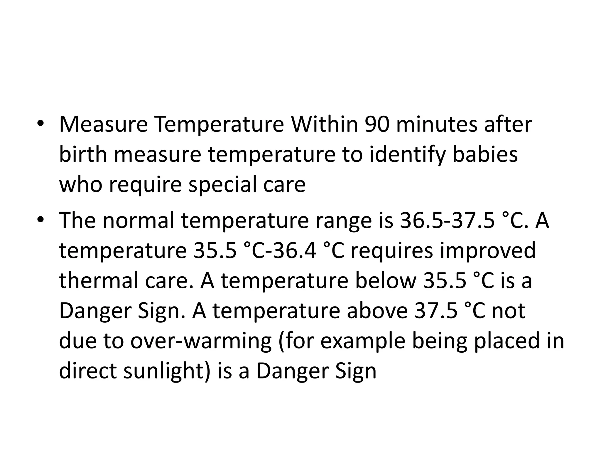 • Measure Temperature Within 90 minutes after
birth measure temperature to identify babies
who require special care
• The normal temperature range is 36.5-37.5 °C. A
temperature 35.5 °C-36.4 °C requires improved
thermal care. A temperature below 35.5 °C is a
Danger Sign. A temperature above 37.5 °C not
due to over-warming (for example being placed in
direct sunlight) is a Danger Sign
 