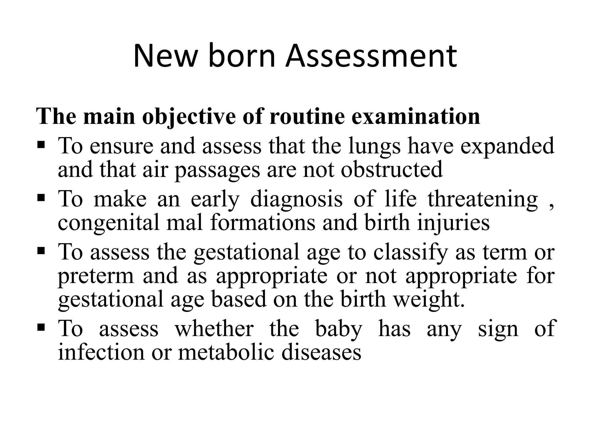 New born Assessment
The main objective of routine examination
 To ensure and assess that the lungs have expanded
and that air passages are not obstructed
 To make an early diagnosis of life threatening ,
congenital mal formations and birth injuries
 To assess the gestational age to classify as term or
preterm and as appropriate or not appropriate for
gestational age based on the birth weight.
 To assess whether the baby has any sign of
infection or metabolic diseases
 