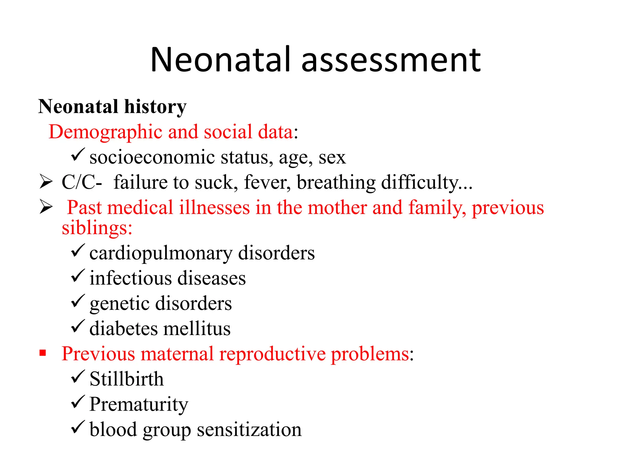 Neonatal assessment
Neonatal history
Demographic and social data:
 socioeconomic status, age, sex
 C/C- failure to suck, fever, breathing difficulty...
 Past medical illnesses in the mother and family, previous
siblings:
 cardiopulmonary disorders
 infectious diseases
 genetic disorders
 diabetes mellitus
 Previous maternal reproductive problems:
 Stillbirth
 Prematurity
 blood group sensitization
 