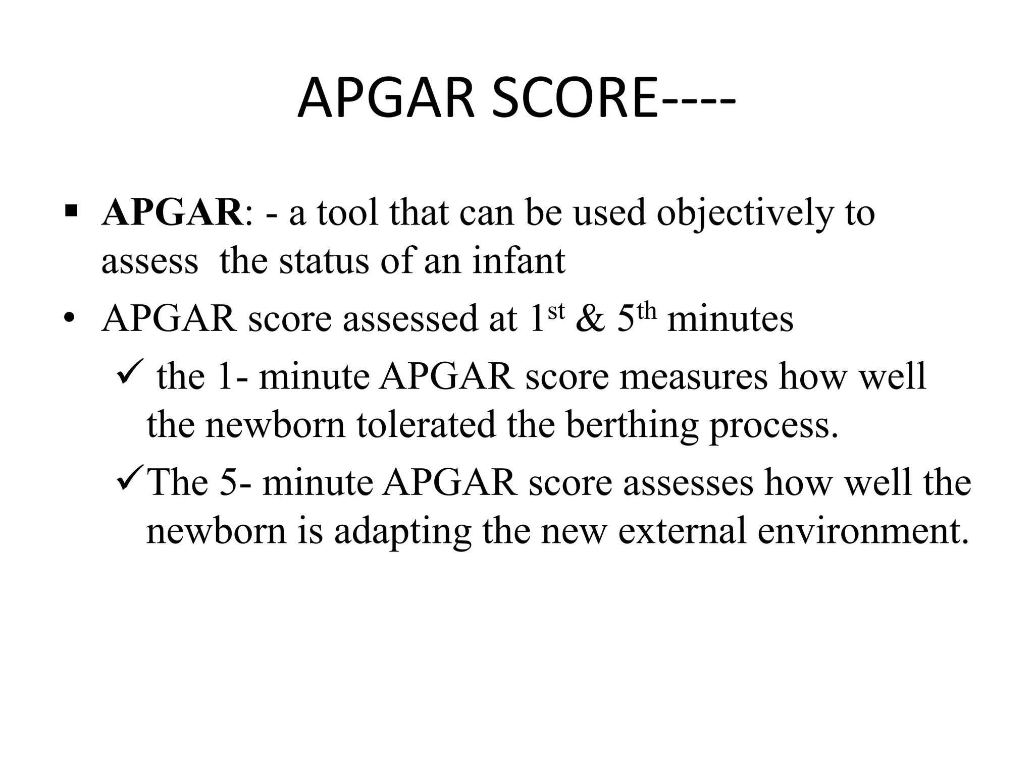 APGAR SCORE----
 APGAR: - a tool that can be used objectively to
assess the status of an infant
• APGAR score assessed at 1st & 5th minutes
 the 1- minute APGAR score measures how well
the newborn tolerated the berthing process.
The 5- minute APGAR score assesses how well the
newborn is adapting the new external environment.
 