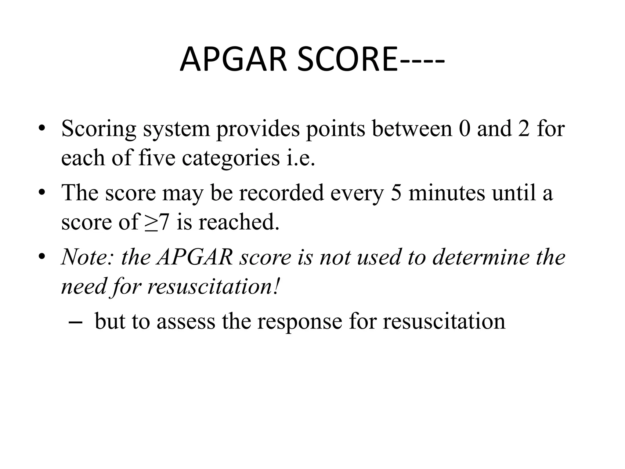 APGAR SCORE----
• Scoring system provides points between 0 and 2 for
each of five categories i.e.
• The score may be recorded every 5 minutes until a
score of ≥7 is reached.
• Note: the APGAR score is not used to determine the
need for resuscitation!
– but to assess the response for resuscitation
 