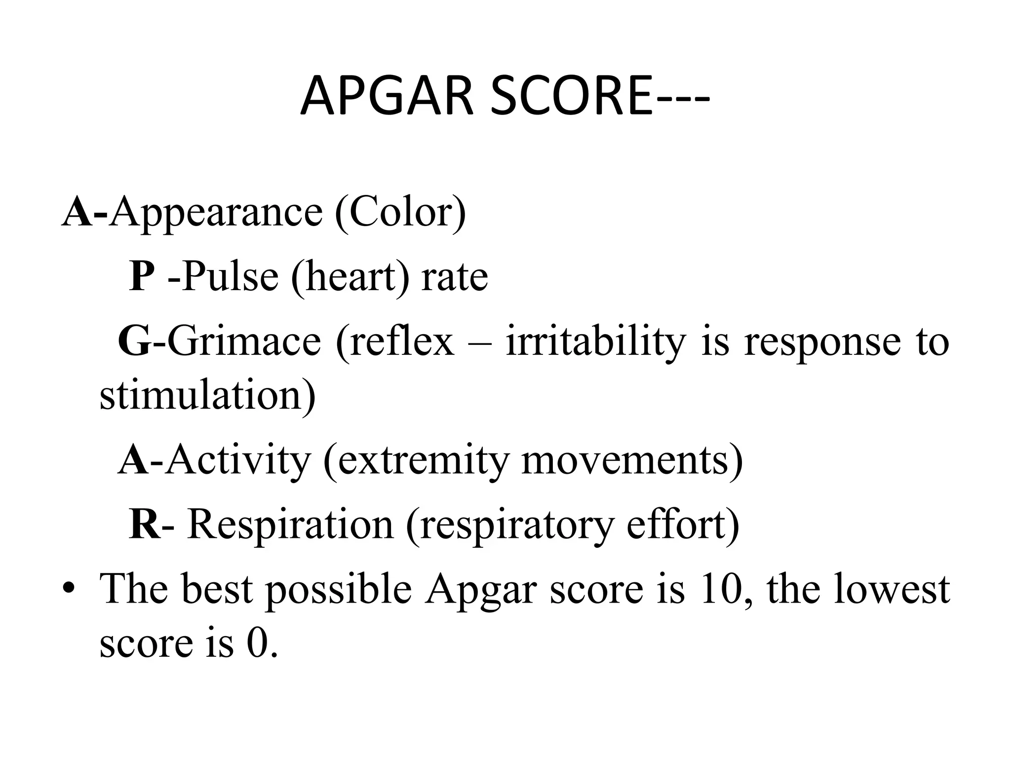 APGAR SCORE---
A-Appearance (Color)
P -Pulse (heart) rate
G-Grimace (reflex – irritability is response to
stimulation)
A-Activity (extremity movements)
R- Respiration (respiratory effort)
• The best possible Apgar score is 10, the lowest
score is 0.
 