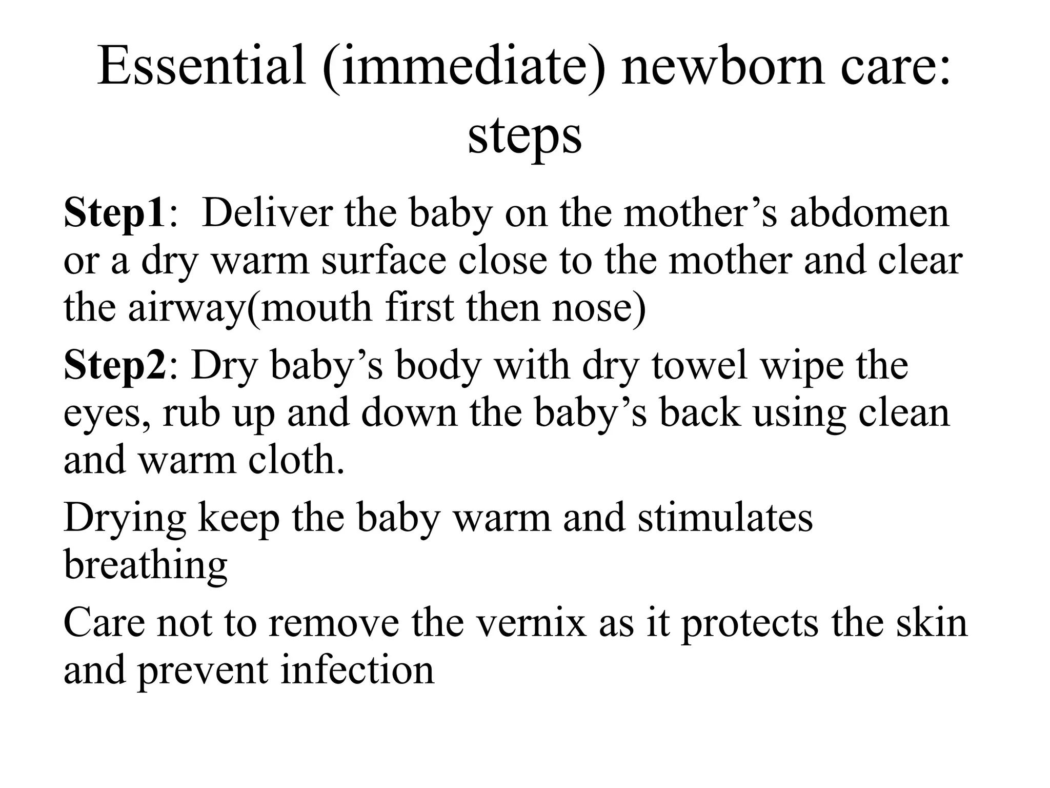 Essential (immediate) newborn care:
steps
Step1: Deliver the baby on the mother’s abdomen
or a dry warm surface close to the mother and clear
the airway(mouth first then nose)
Step2: Dry baby’s body with dry towel wipe the
eyes, rub up and down the baby’s back using clean
and warm cloth.
Drying keep the baby warm and stimulates
breathing
Care not to remove the vernix as it protects the skin
and prevent infection
 