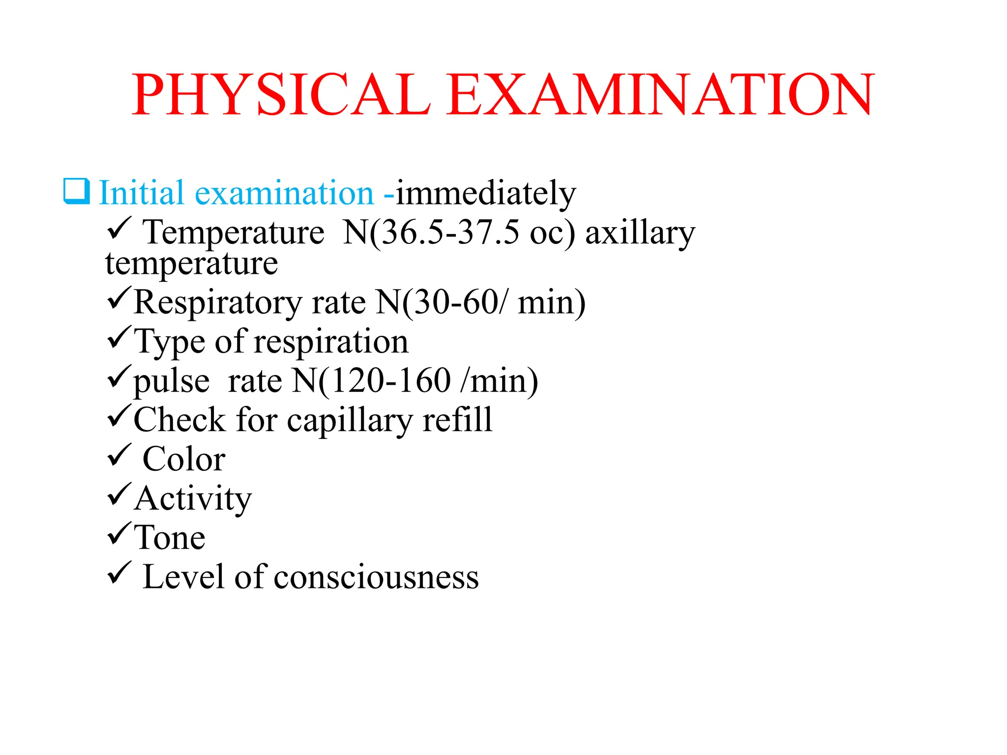 PHYSICAL EXAMINATION
Initial examination -immediately
 Temperature N(36.5-37.5 oc) axillary
temperature
Respiratory rate N(30-60/ min)
Type of respiration
pulse rate N(120-160 /min)
Check for capillary refill
 Color
Activity
Tone
 Level of consciousness
 