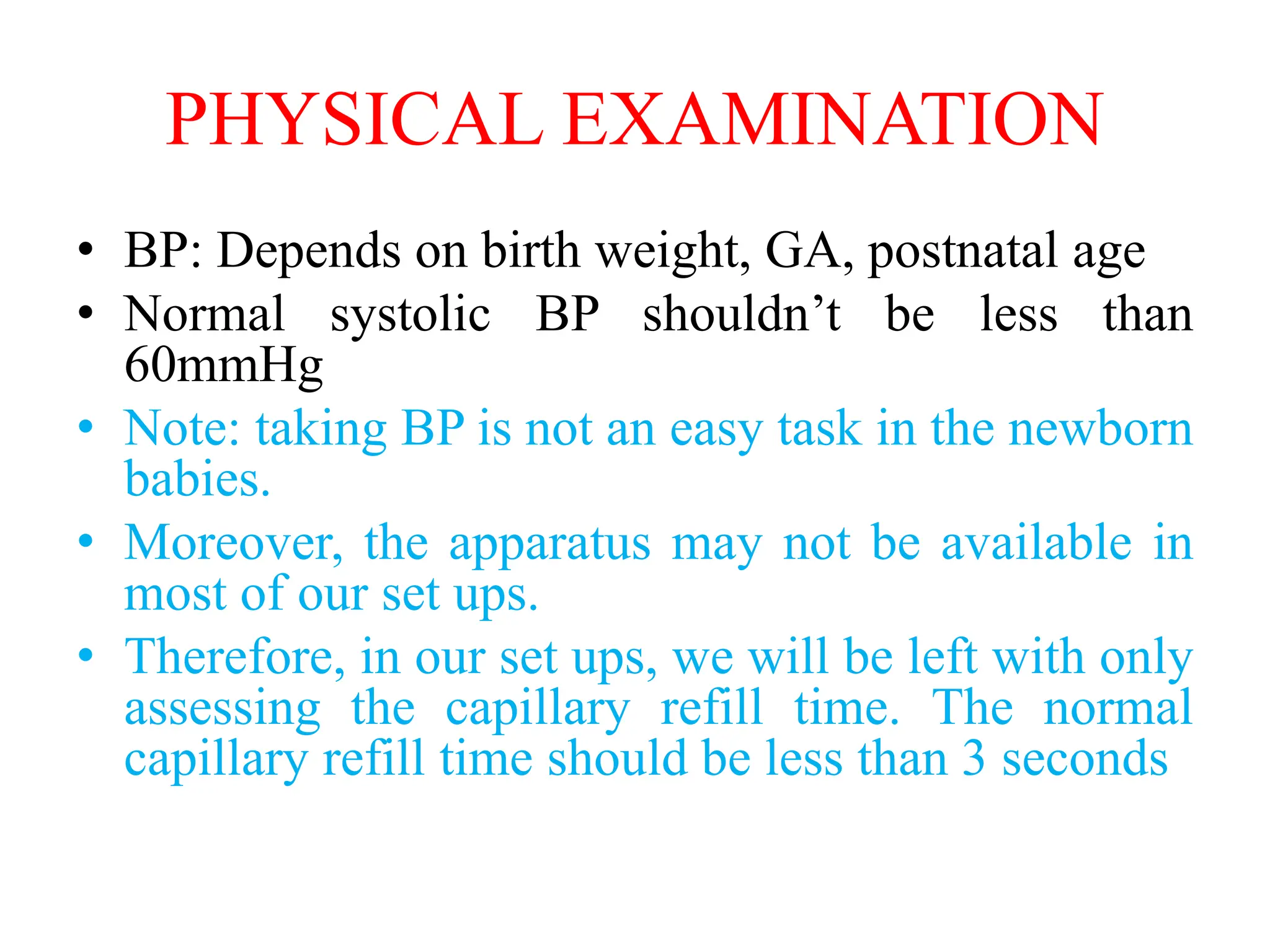 PHYSICAL EXAMINATION
• BP: Depends on birth weight, GA, postnatal age
• Normal systolic BP shouldn’t be less than
60mmHg
• Note: taking BP is not an easy task in the newborn
babies.
• Moreover, the apparatus may not be available in
most of our set ups.
• Therefore, in our set ups, we will be left with only
assessing the capillary refill time. The normal
capillary refill time should be less than 3 seconds
 