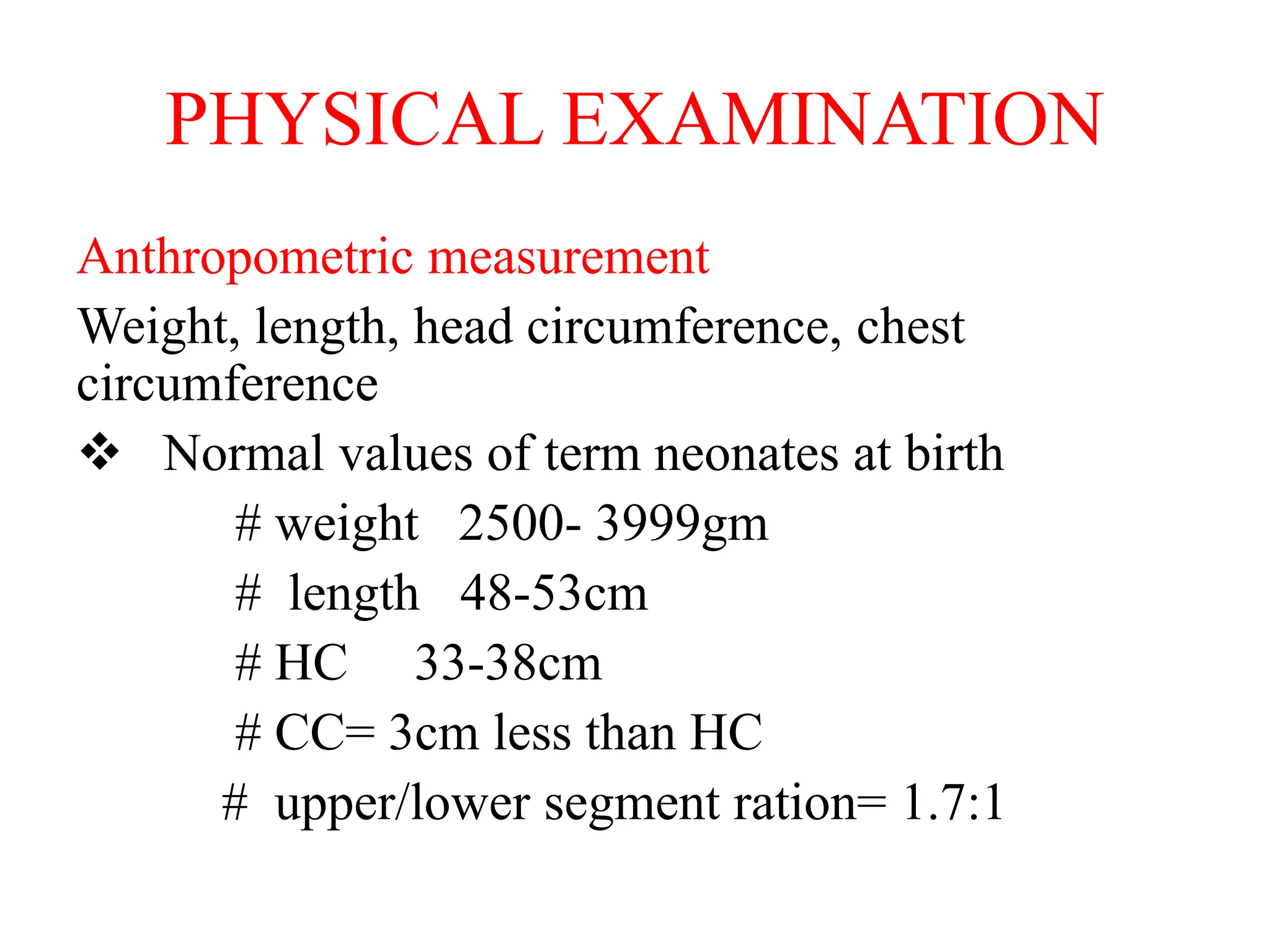 PHYSICAL EXAMINATION
Anthropometric measurement
Weight, length, head circumference, chest
circumference
 Normal values of term neonates at birth
# weight 2500- 3999gm
# length 48-53cm
# HC 33-38cm
# CC= 3cm less than HC
# upper/lower segment ration= 1.7:1
 
