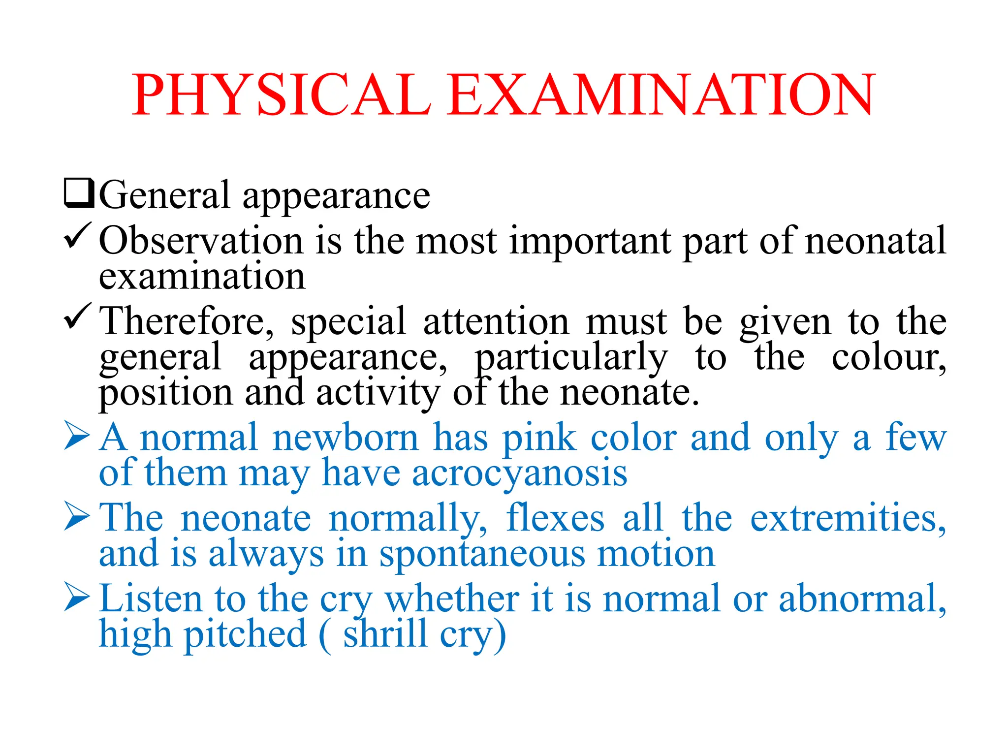 PHYSICAL EXAMINATION
General appearance
Observation is the most important part of neonatal
examination
Therefore, special attention must be given to the
general appearance, particularly to the colour,
position and activity of the neonate.
A normal newborn has pink color and only a few
of them may have acrocyanosis
The neonate normally, flexes all the extremities,
and is always in spontaneous motion
Listen to the cry whether it is normal or abnormal,
high pitched ( shrill cry)
 