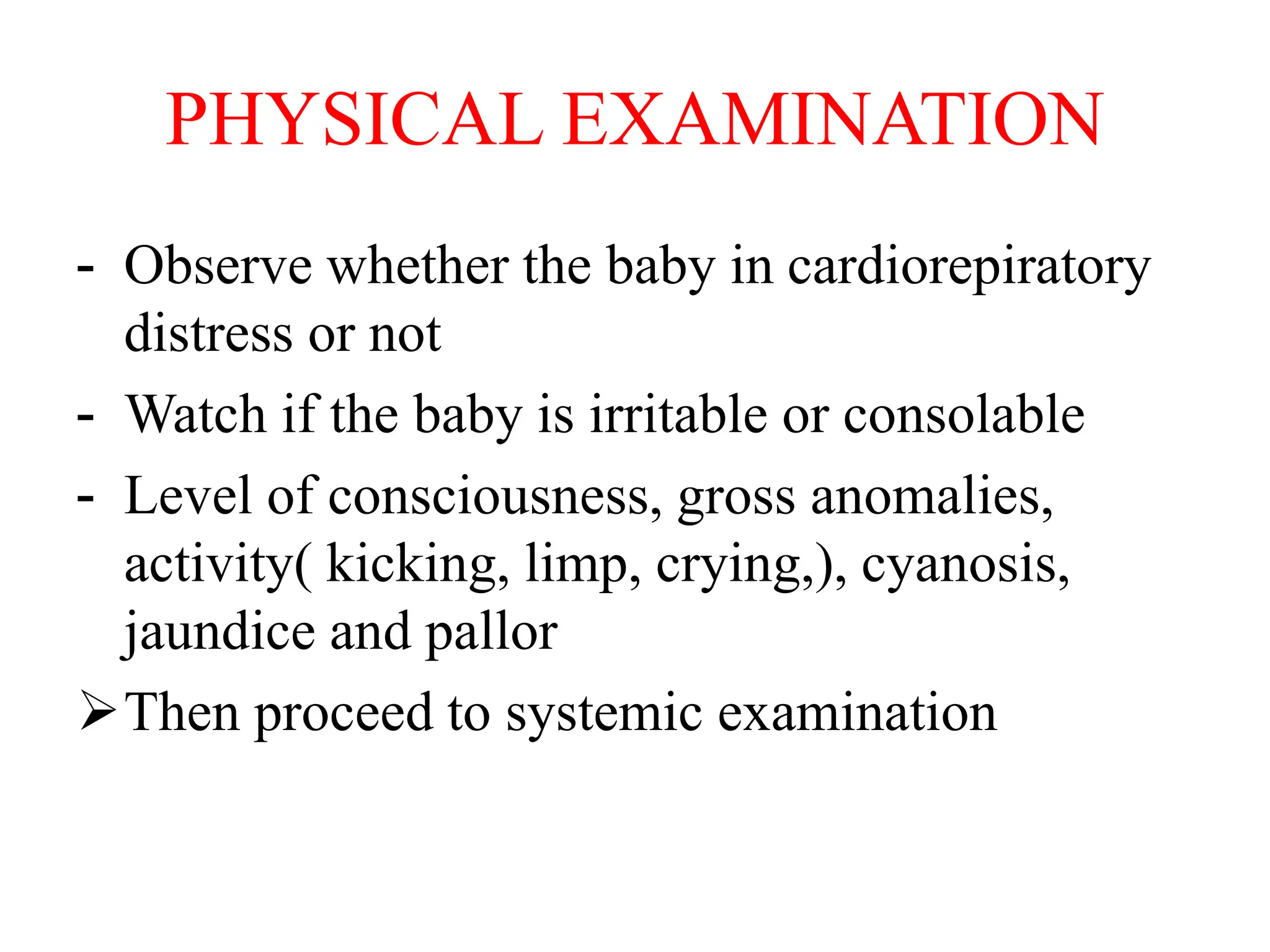 PHYSICAL EXAMINATION
- Observe whether the baby in cardiorepiratory
distress or not
- Watch if the baby is irritable or consolable
- Level of consciousness, gross anomalies,
activity( kicking, limp, crying,), cyanosis,
jaundice and pallor
Then proceed to systemic examination
 