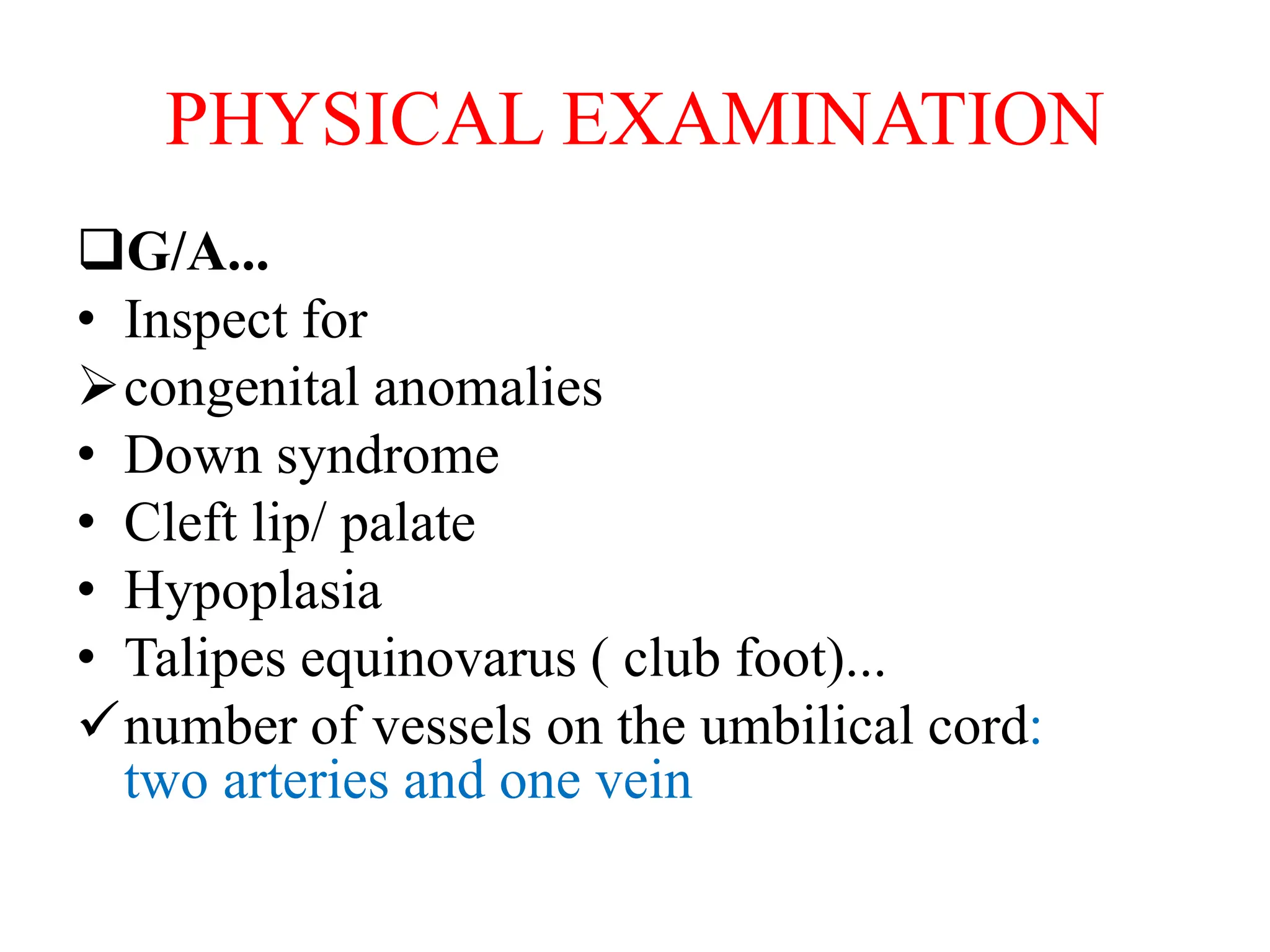 PHYSICAL EXAMINATION
G/A...
• Inspect for
congenital anomalies
• Down syndrome
• Cleft lip/ palate
• Hypoplasia
• Talipes equinovarus ( club foot)...
number of vessels on the umbilical cord:
two arteries and one vein
 