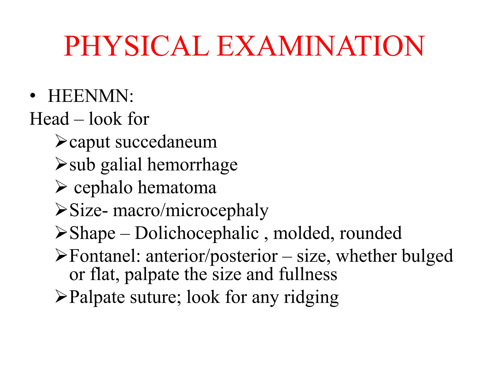 PHYSICAL EXAMINATION
• HEENMN:
Head – look for
caput succedaneum
sub galial hemorrhage
 cephalo hematoma
Size- macro/microcephaly
Shape – Dolichocephalic , molded, rounded
Fontanel: anterior/posterior – size, whether bulged
or flat, palpate the size and fullness
Palpate suture; look for any ridging
 