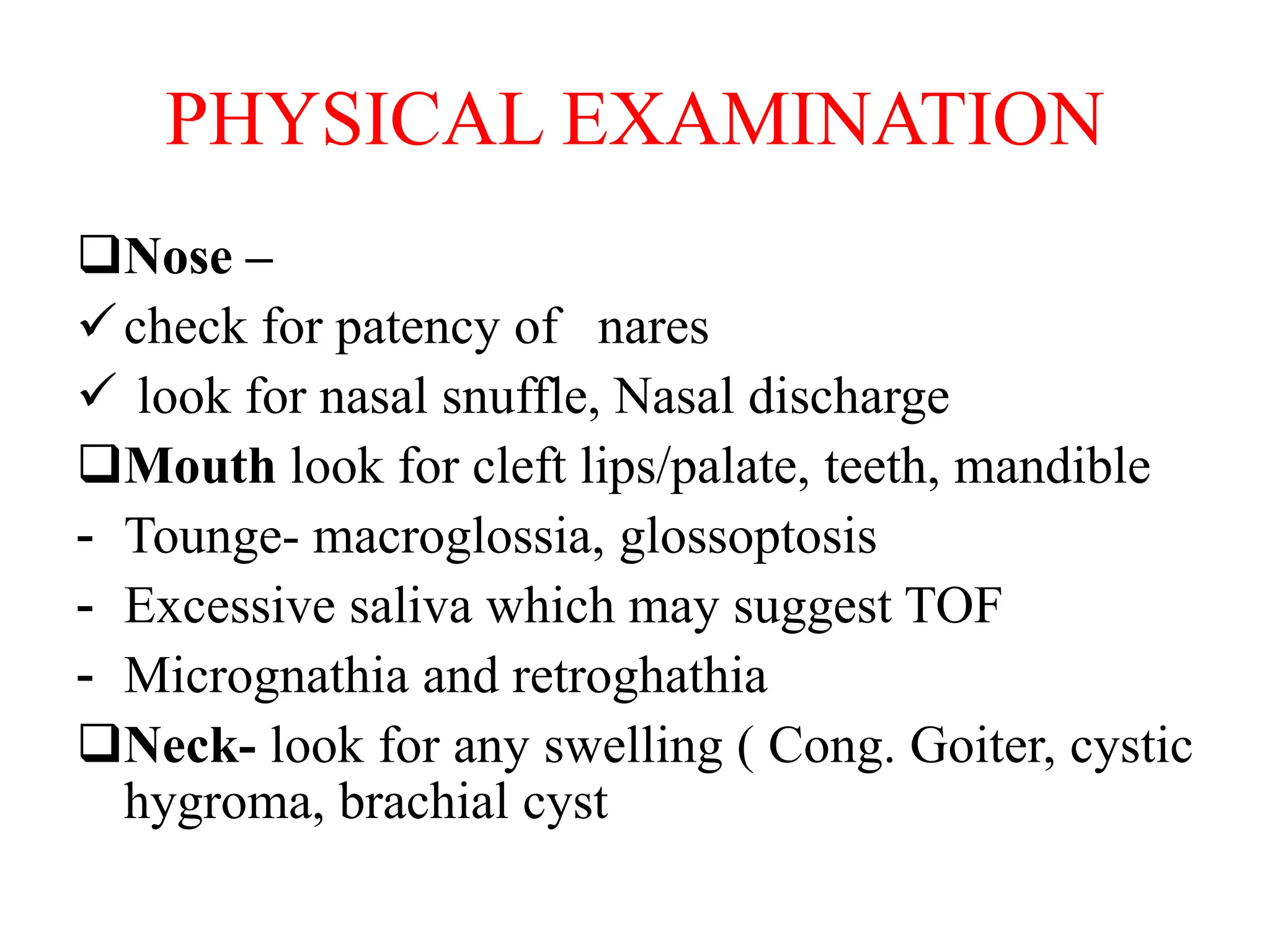PHYSICAL EXAMINATION
Nose –
check for patency of nares
 look for nasal snuffle, Nasal discharge
Mouth look for cleft lips/palate, teeth, mandible
- Tounge- macroglossia, glossoptosis
- Excessive saliva which may suggest TOF
- Micrognathia and retroghathia
Neck- look for any swelling ( Cong. Goiter, cystic
hygroma, brachial cyst
 
