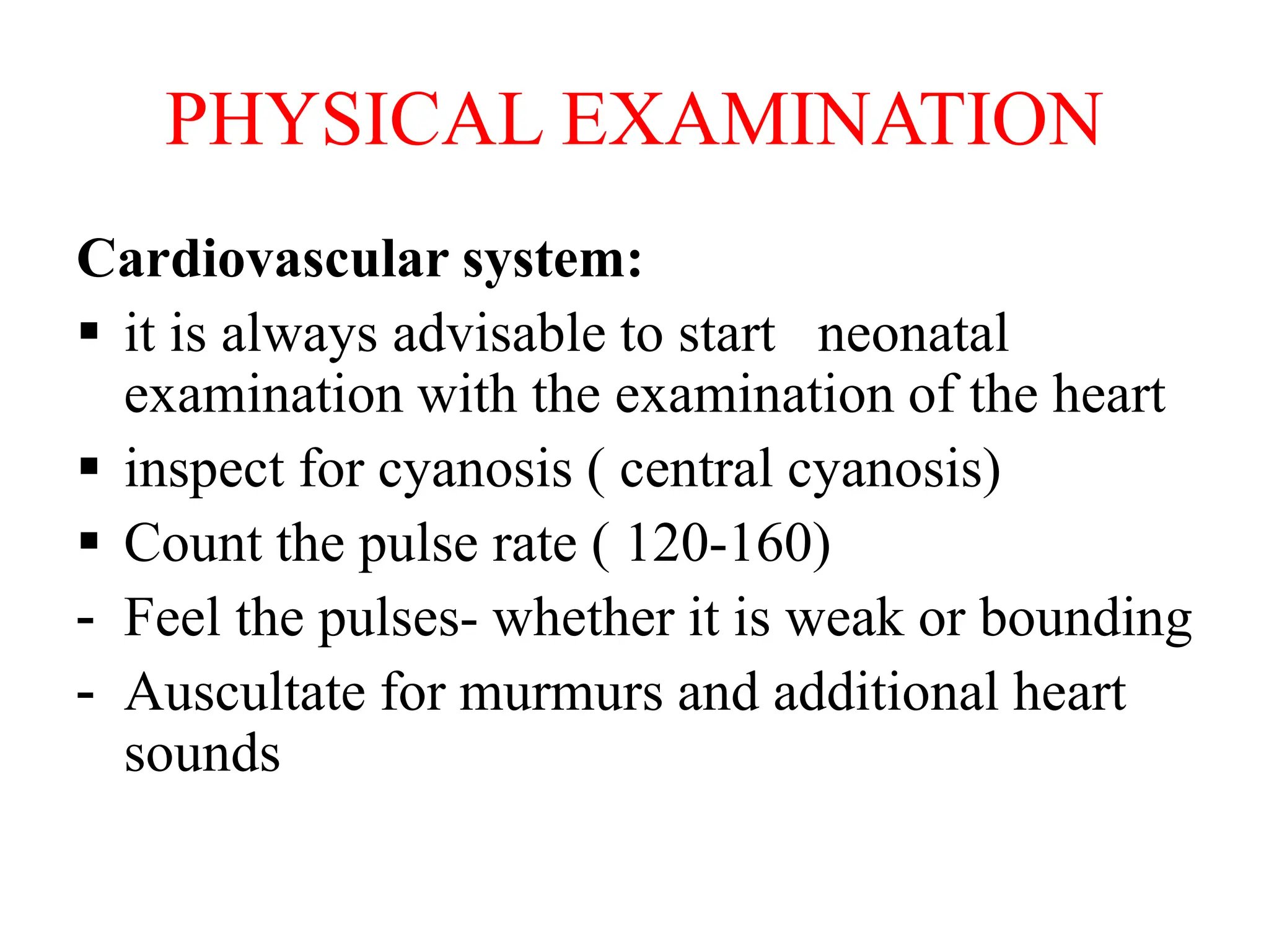 PHYSICAL EXAMINATION
Cardiovascular system:
 it is always advisable to start neonatal
examination with the examination of the heart
 inspect for cyanosis ( central cyanosis)
 Count the pulse rate ( 120-160)
- Feel the pulses- whether it is weak or bounding
- Auscultate for murmurs and additional heart
sounds
 