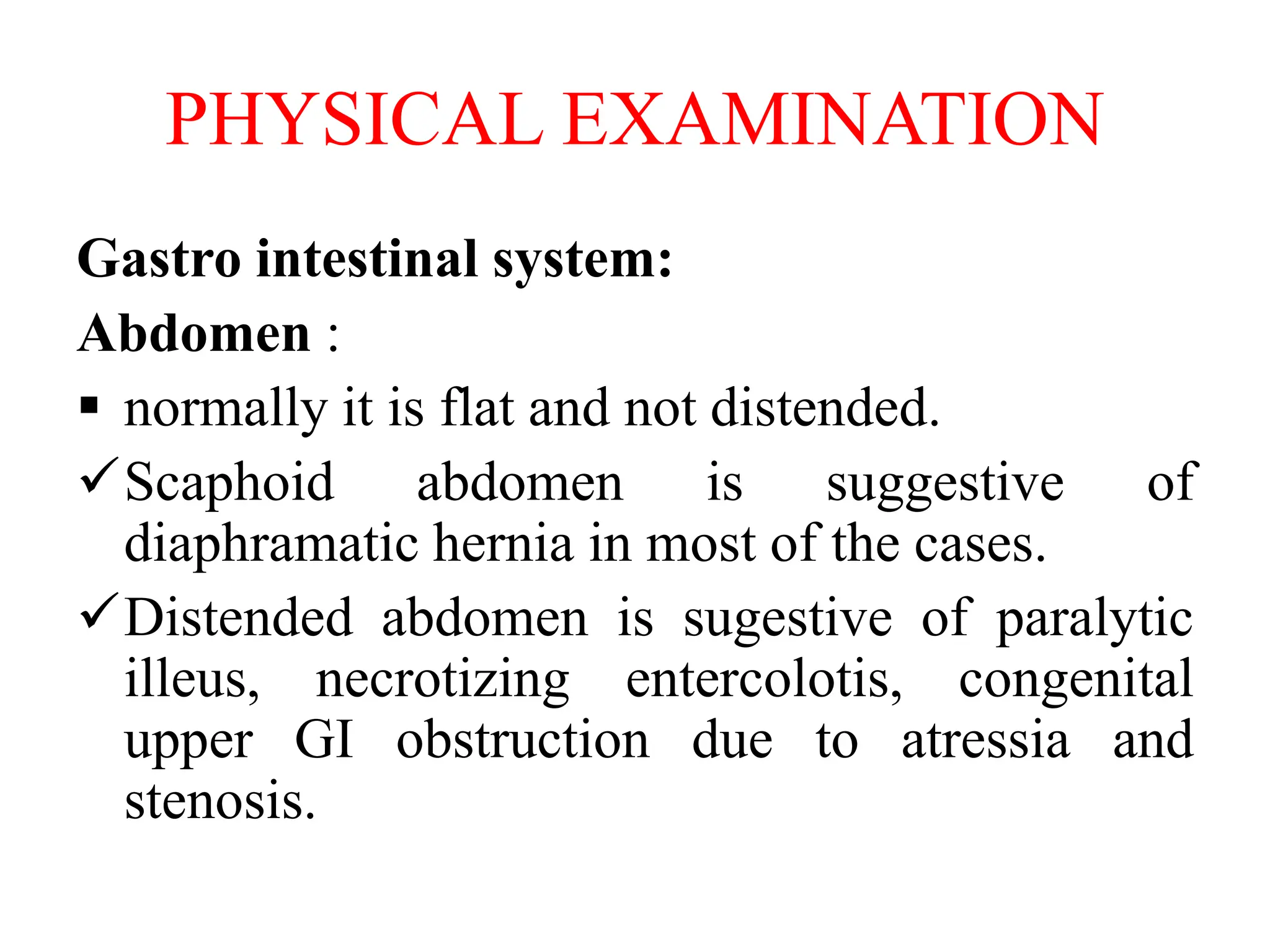 PHYSICAL EXAMINATION
Gastro intestinal system:
Abdomen :
 normally it is flat and not distended.
Scaphoid abdomen is suggestive of
diaphramatic hernia in most of the cases.
Distended abdomen is sugestive of paralytic
illeus, necrotizing entercolotis, congenital
upper GI obstruction due to atressia and
stenosis.
 