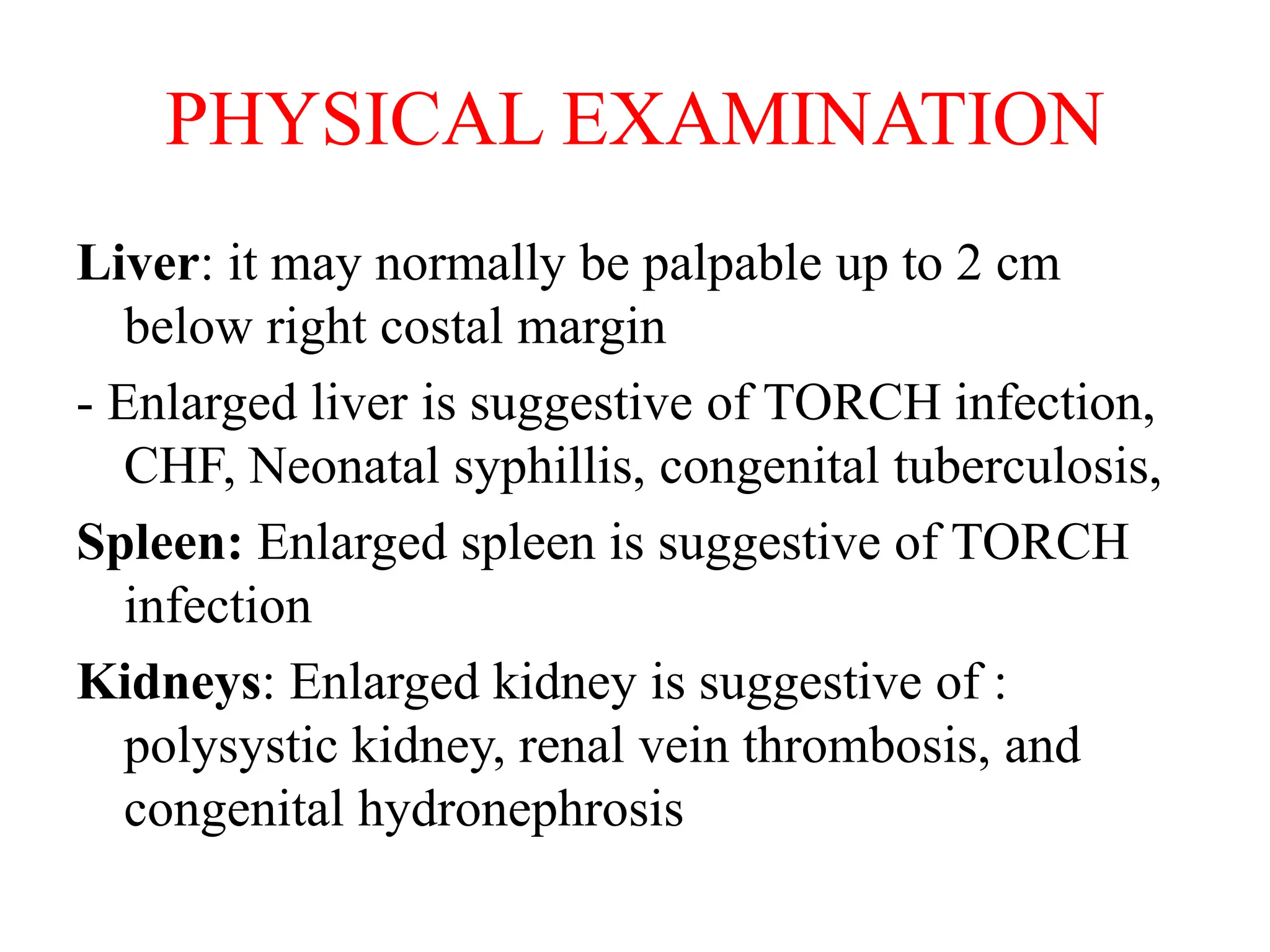 PHYSICAL EXAMINATION
Liver: it may normally be palpable up to 2 cm
below right costal margin
- Enlarged liver is suggestive of TORCH infection,
CHF, Neonatal syphillis, congenital tuberculosis,
Spleen: Enlarged spleen is suggestive of TORCH
infection
Kidneys: Enlarged kidney is suggestive of :
polysystic kidney, renal vein thrombosis, and
congenital hydronephrosis
 